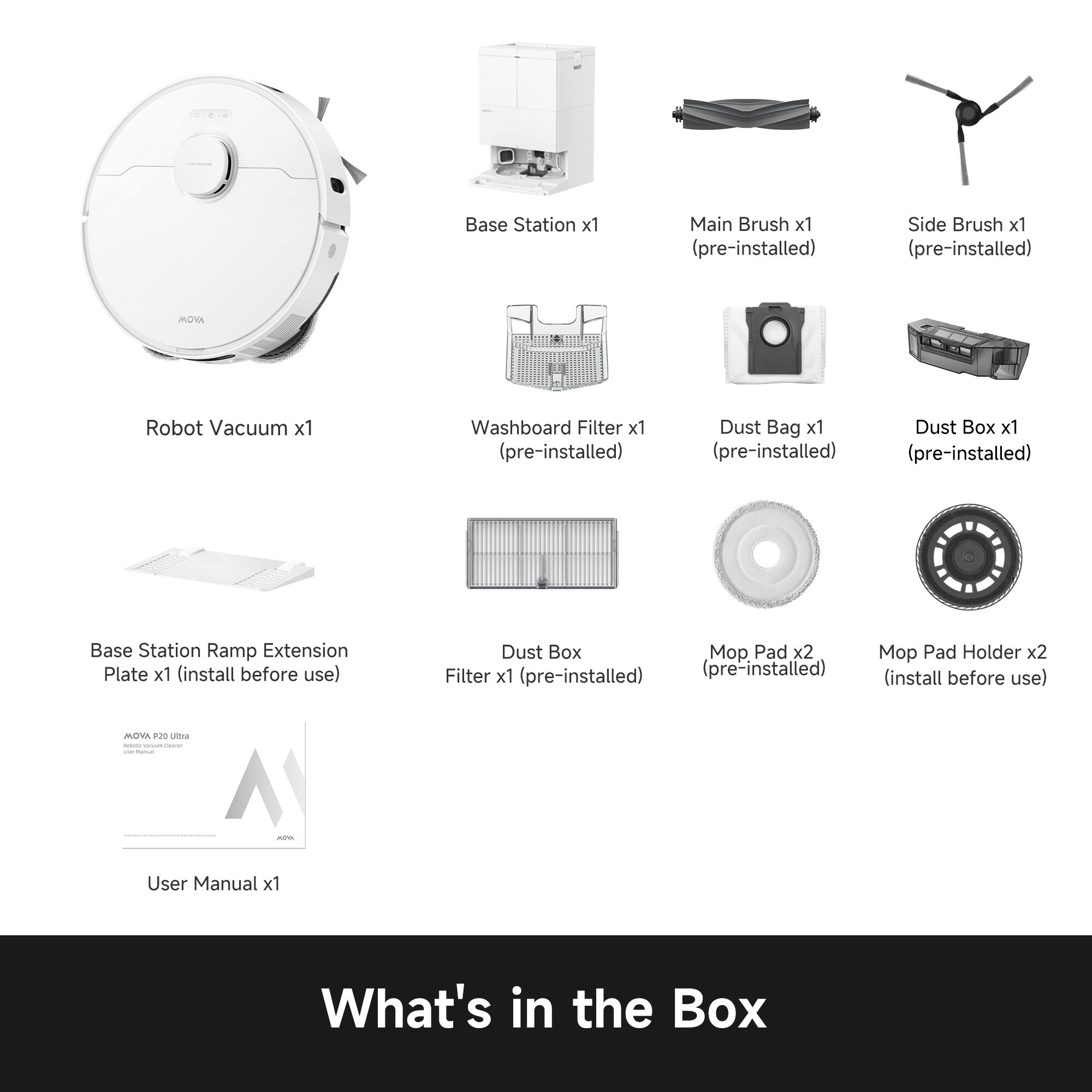 Base Station x1  
Main Brush x1 (pre-installed)  
Side Brush x1 (pre-installed)  
MOVA Robot Vacuum x1  
Washboard Filter x1 (pre-installed)  
Dust Bag x1 (pre-installed)  
Dust Box x1 (pre-installed)  
Base Station Ramp Extension Plate x1 (install before use)  
Dust Box Filter x1 (pre-installed)  
Mop Pad x2 (pre-installed)  
Mop Pad Holder x2 (install before use)  
User Manual x1  

What's in the Box