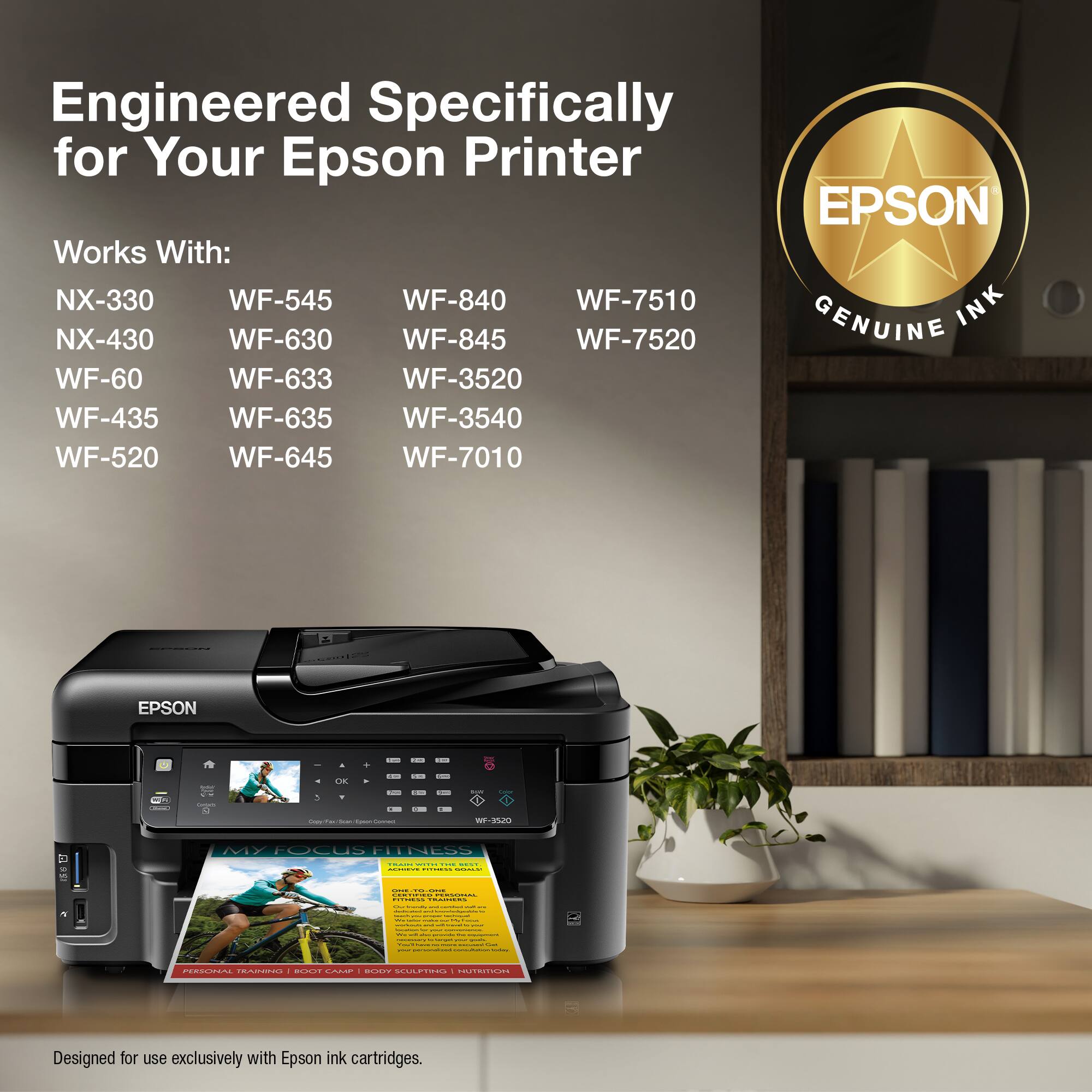 Engineered Specifically for Your Epson Printer EPSON Works With: NX-330 WF-545 WF-840 WF-7510 INK NX-430 WF-630 WF-845 WF-7520 GENUINE WF-60 WF-633 WF-3520 WF-435 WF-635 WF-3540 WF-520 WF-645 WF-7010 EPSON I O ... .. - | - - - 5 - - I i | - - -- -- - MY FocuS HNESS - i ... | | i : I | | I - INN PRADOITO - AI .OM B BUPRE TRICA Designed for use exclusively with Epson ink cartridges.