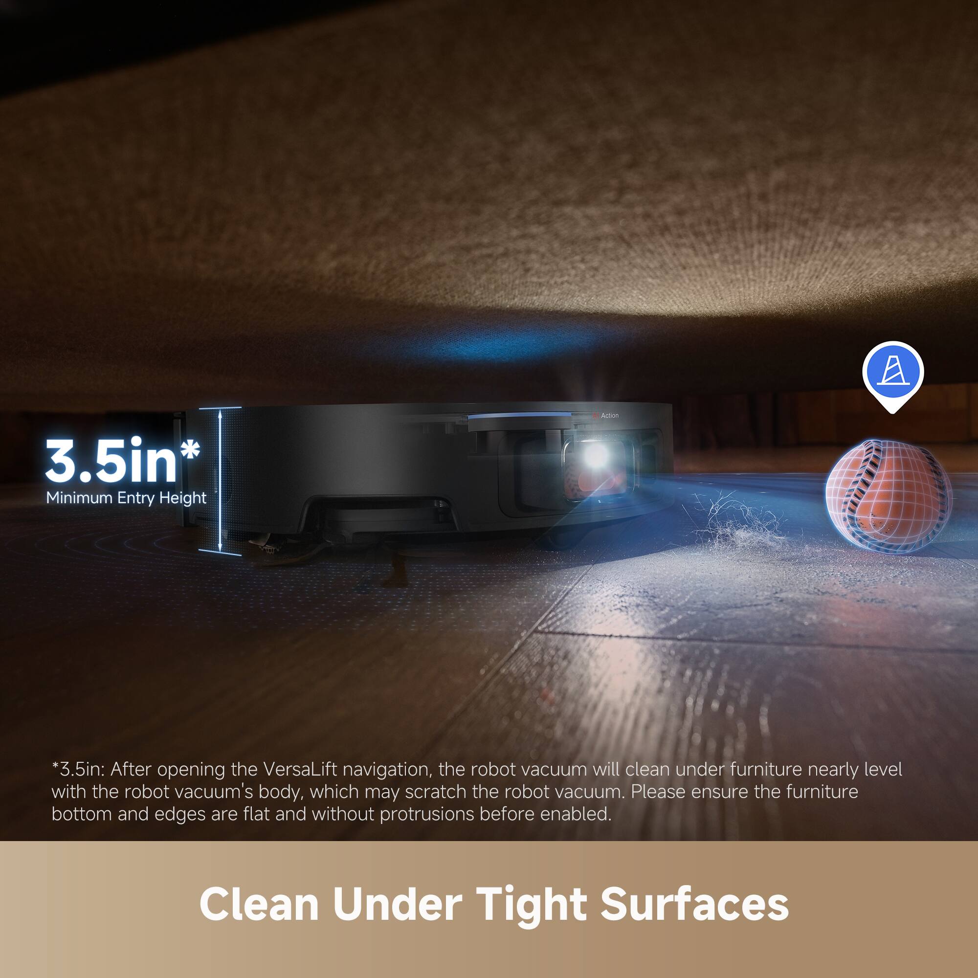 3.5in*
Minimum Entry Height
*3.5in: After opening the VersaLift navigation, the robot vacuum will clean under furniture nearly level with the robot vacuum's body, which may scratch the robot vacuum. Please ensure the furniture bottom and edges are flat and without protrusions before enabled.
Clean Under Tight Surfaces