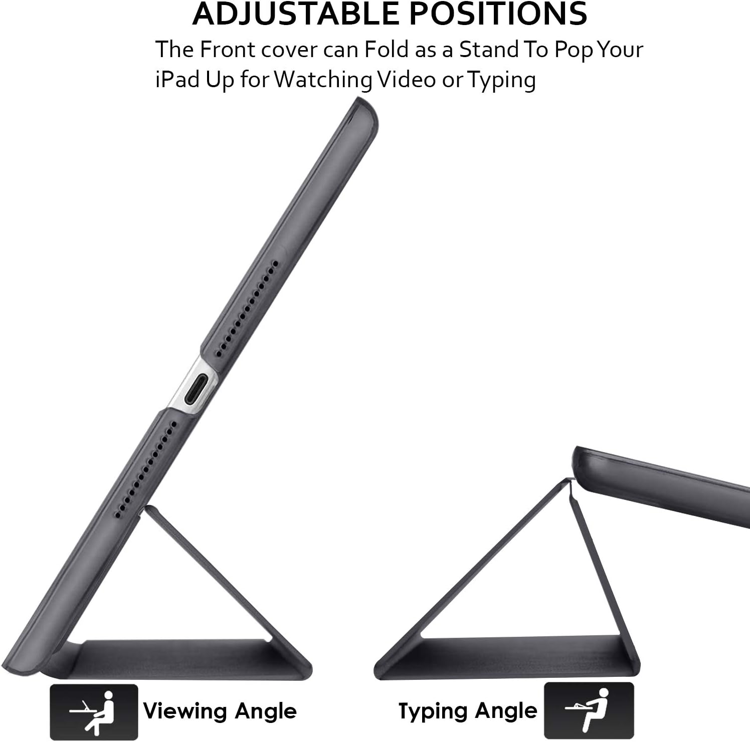 ADJUSTABLE POSITIONS  
The Front cover can Fold as a Stand To Pop Your iPad Up for Watching Video or Typing

Viewing Angle  
Typing Angle