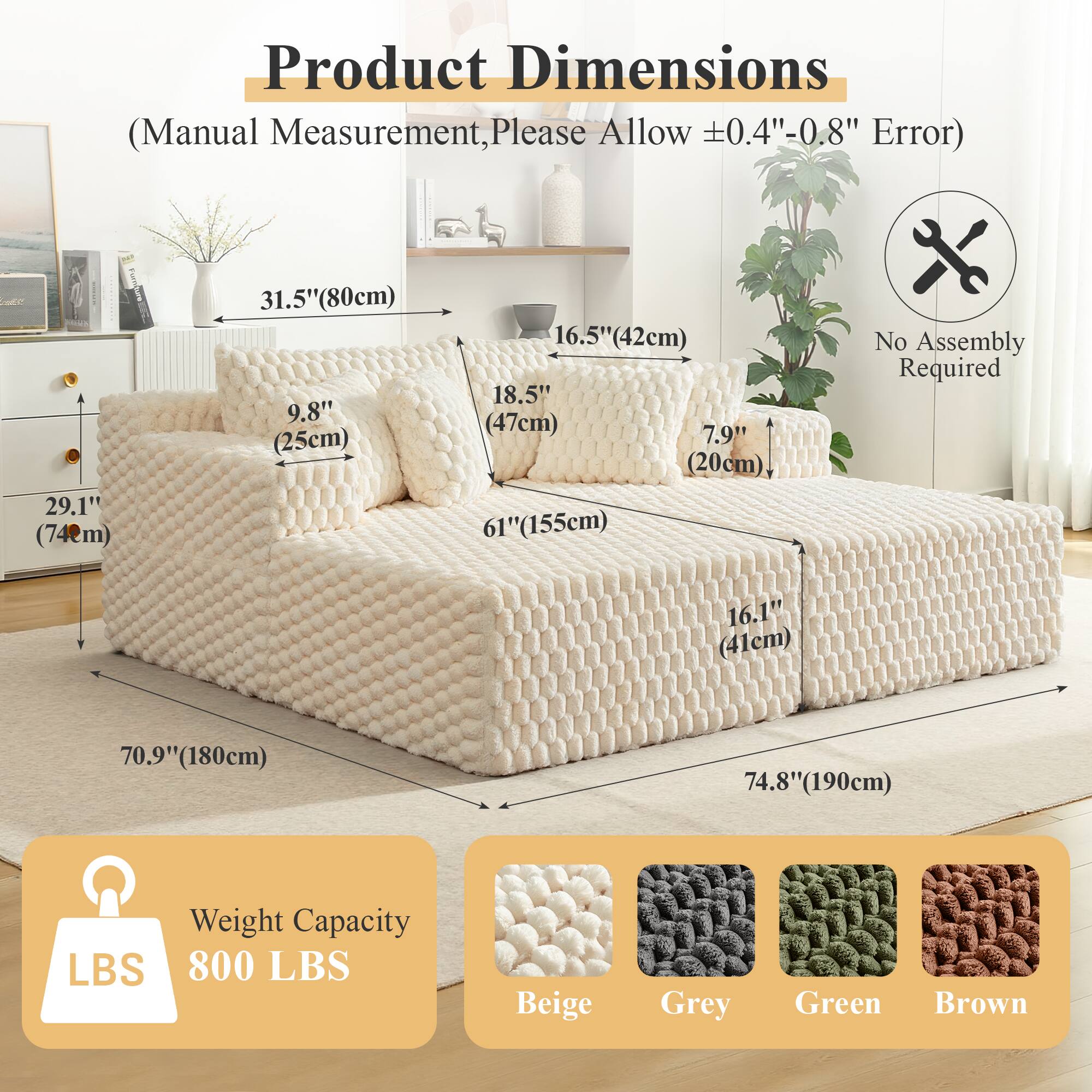 Product Dimensions  
(Manual Measurement, Please Allow ±0.4"-0.8" Error)  

- 29.1" (74cm)  
- 31.5" (80cm)  
- 9.8" (25cm)  
- 16.5" (42cm)  
- 18.5" (47cm)  
- 7.9" (20cm)  
- 61" (155cm)  
- 16.1" (41cm)  
- 70.9" (180cm)  
- 74.8" (190cm)  

No Assembly Required  

Weight Capacity  
800 LBS  

Beige  
Grey  
Green  
Brown