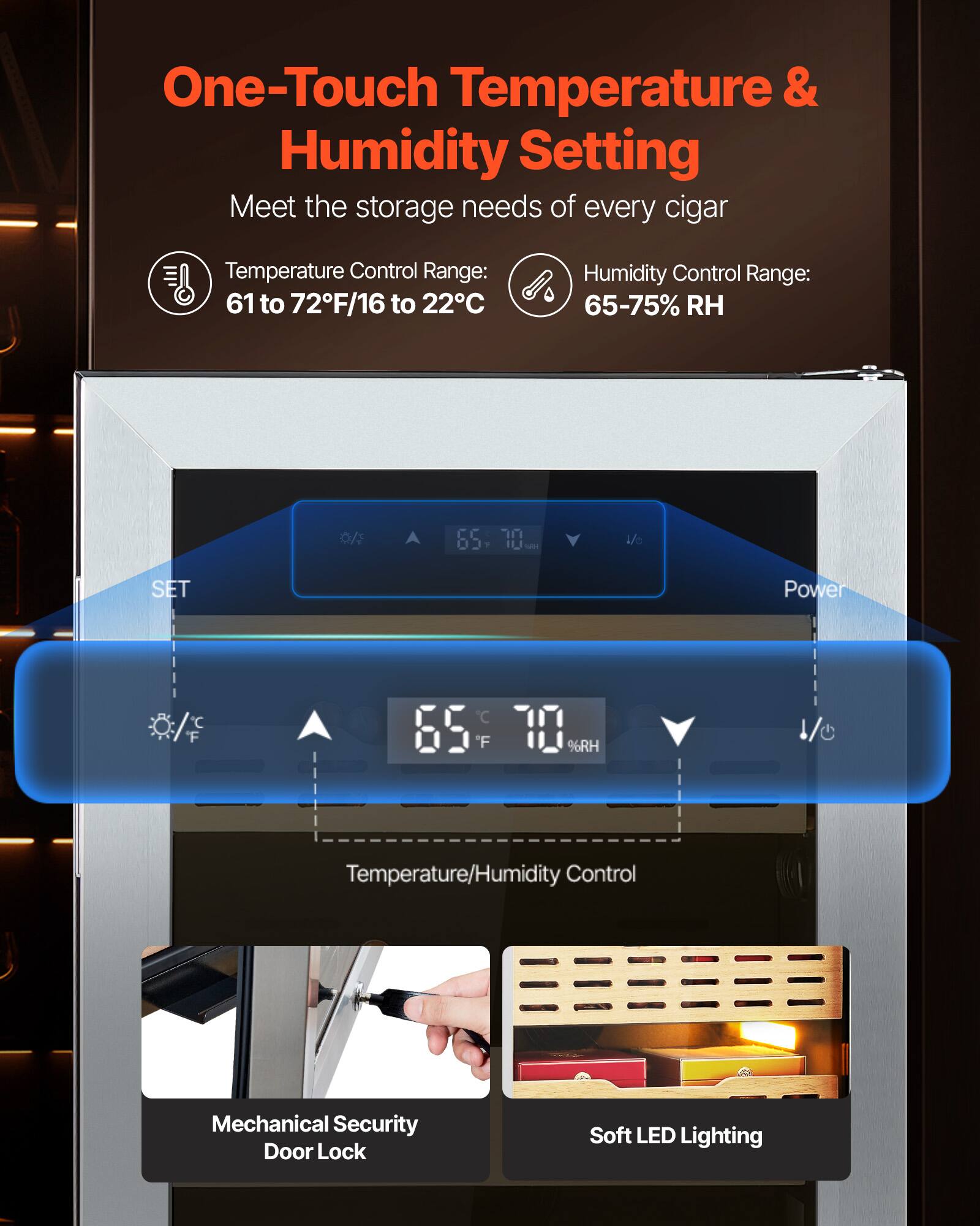 One-Touch Temperature & Humidity Setting  
Meet the storage needs of every cigar  

Temperature Control Range: 61 to 72°F/16 to 22°C  
Humidity Control Range: 65-75% RH  

Temperature/Humidity Control  
Mechanical Security Door Lock  
Soft LED Lighting