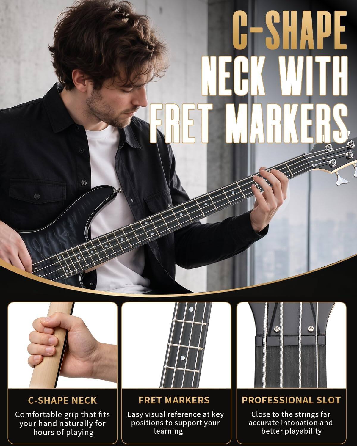C-SHAPE NECK WITH FRET MARKERS

C-SHAPE NECK
FRET MARKERS PROFESSIONAL SLOT

Comfortable grip that fits your hand naturally for hours of playing
Easy visual reference at key positions to support your learning
Close to the strings for accurate intonation and better playability