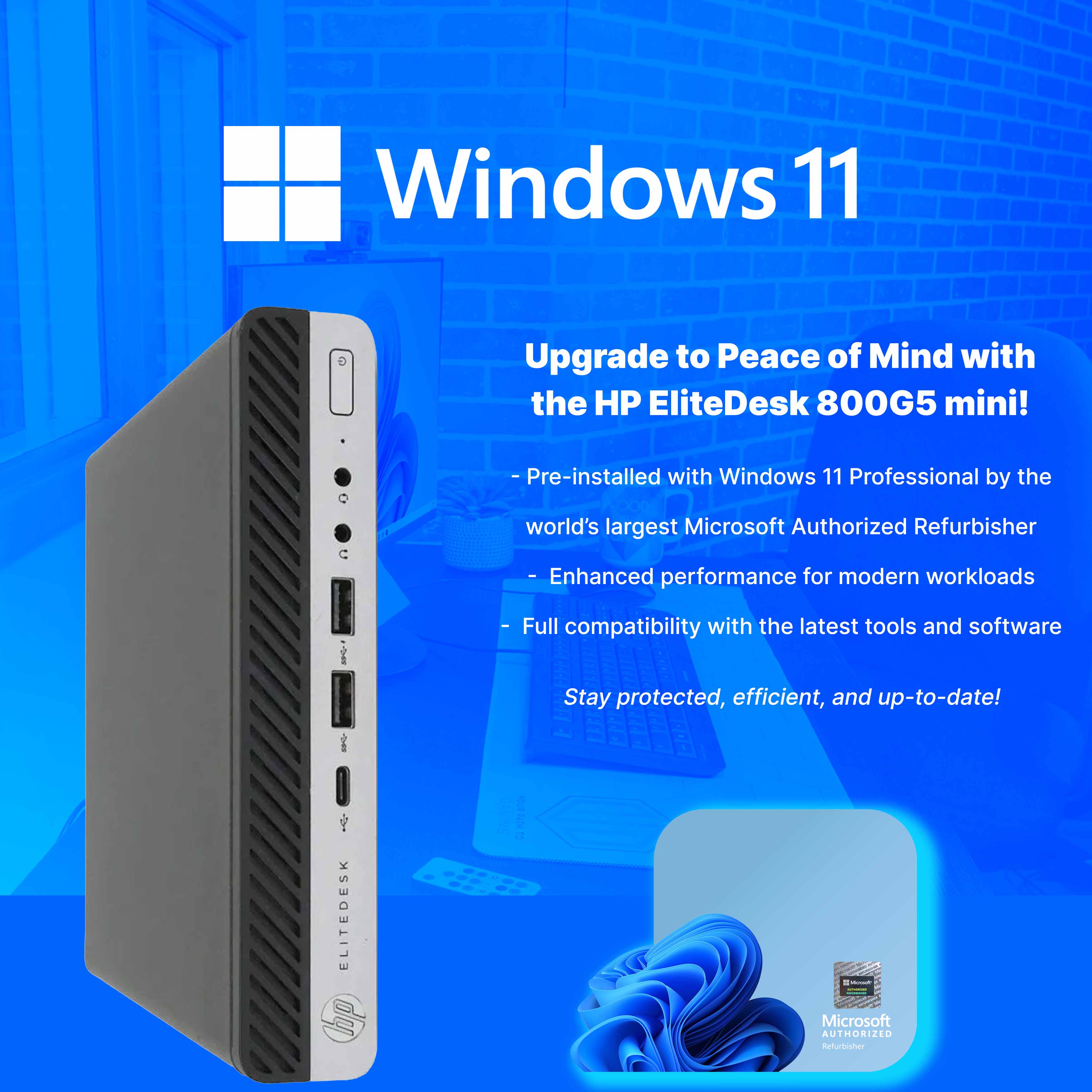 Windows 11

Upgrade to Peace of Mind with the HP EliteDesk 800G5 mini!

- Pre-installed with Windows 11 Professional by the world's largest Microsoft Authorized Refurbisher
- Enhanced performance for modern workloads
- Full compatibility with the latest tools and software
- Stay protected, efficient, and up-to-date!

Microsoft Authorized Refurbisher
