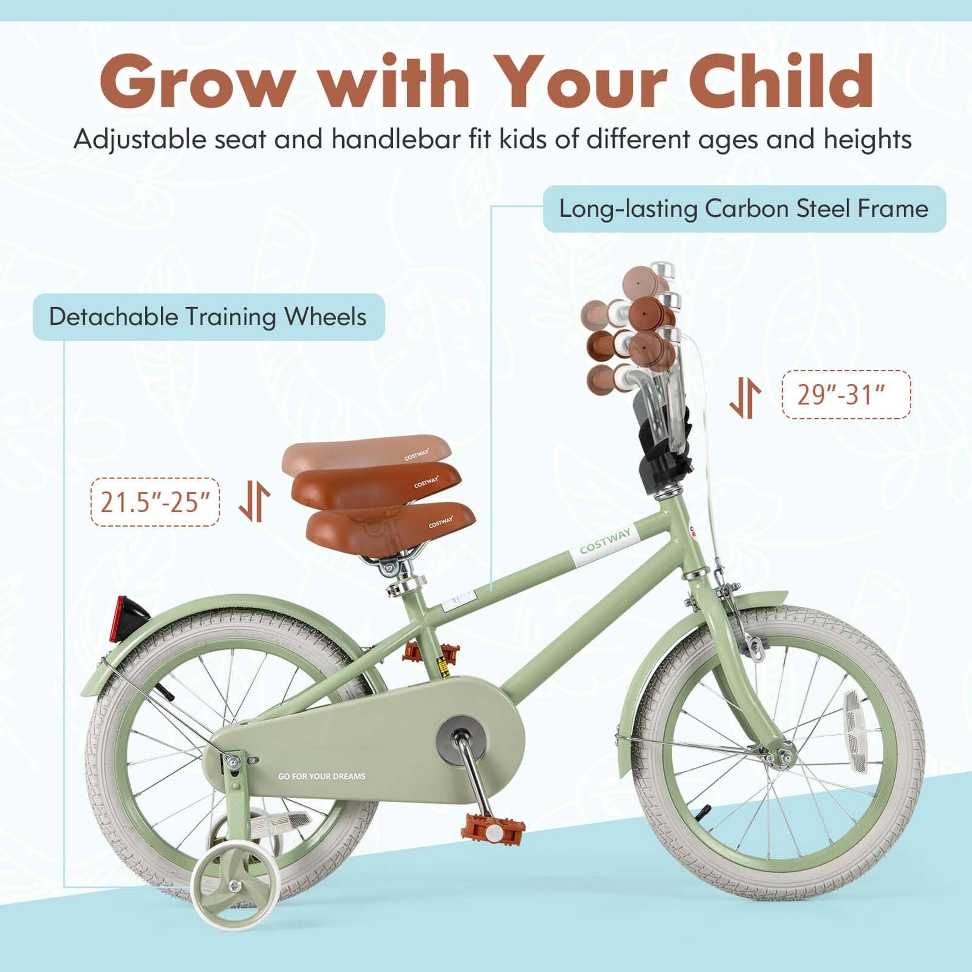 Grow with Your Child  
Adjustable seat and handlebar fit kids of different ages and heights  

Long-lasting Carbon Steel Frame  

Detachable Training Wheels  
21.5"-25"  

29"-31"  

GO FOR YOUR DREAMS