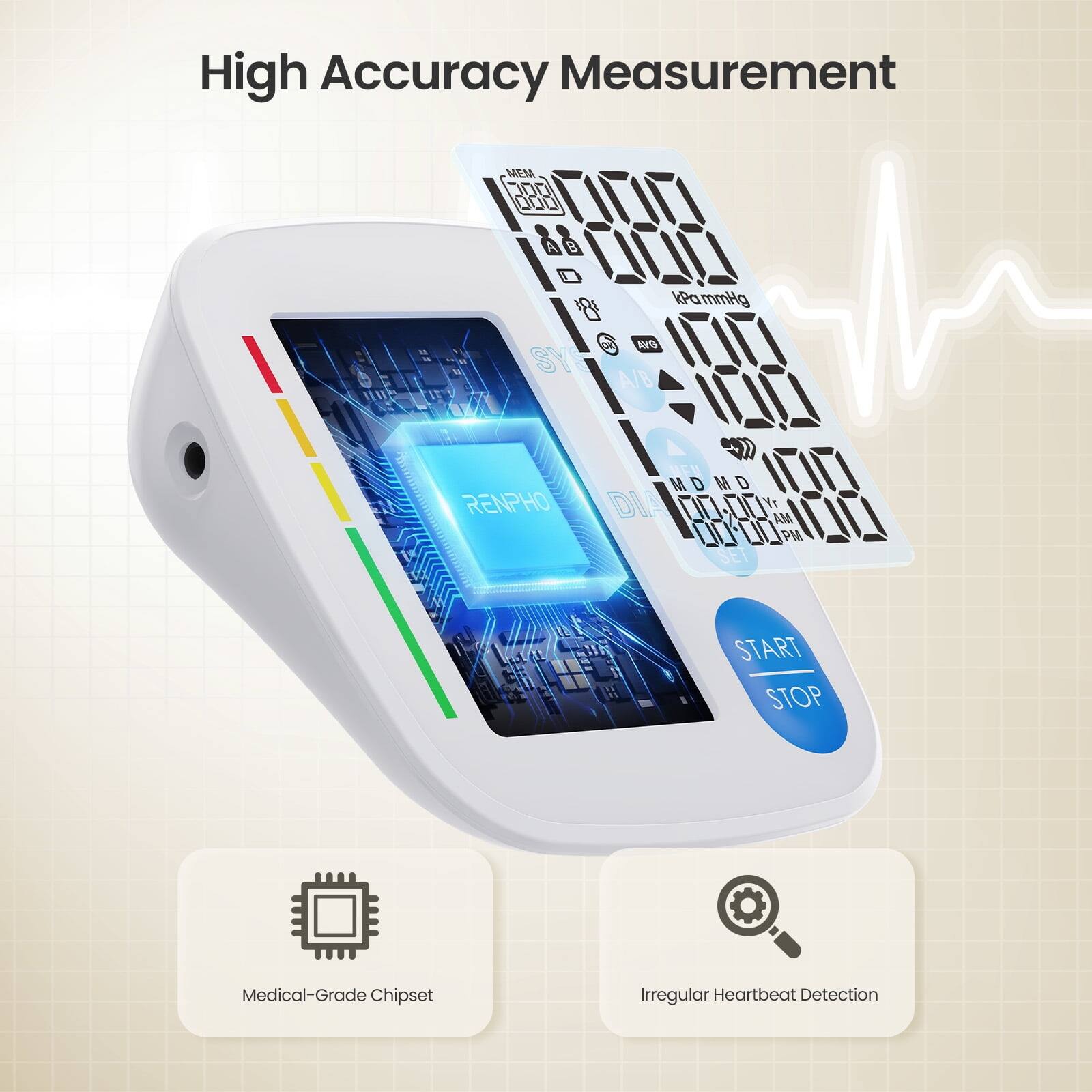 High Accuracy Measurement

MEM D00 000 L7L7LT B L0L Pa kPammHg SY AIS 17LTI A/B I0 MDMD L7L7I RENPHO DIA 00.00 Y 00.00 MA PM LTLT SET START STOP

Medical-Grade Chipset
Irregular Heartbeat Detection