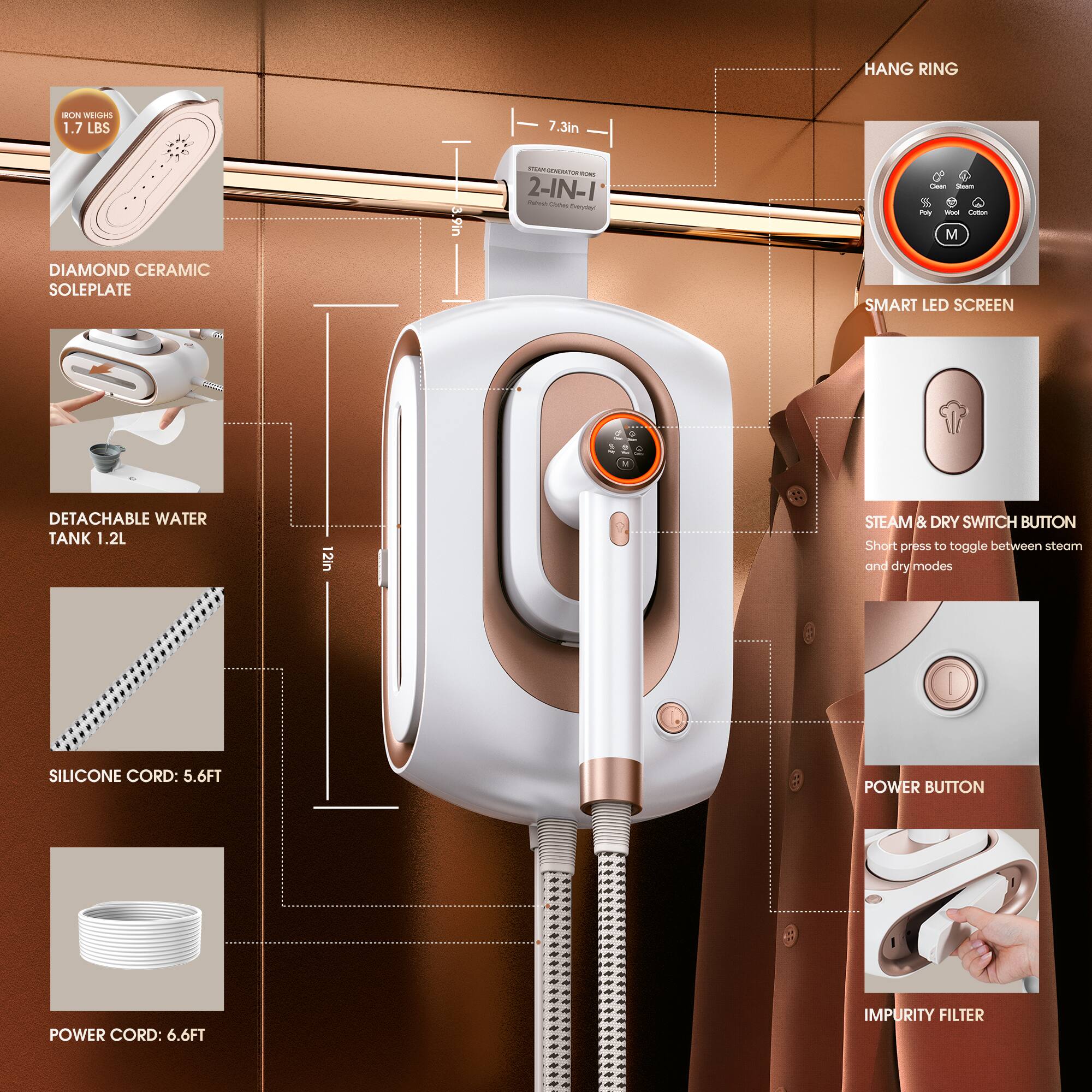 HANG RING

EA 1.7 LBS
7.3in
3.9in
2-IN-1
Cie
%
i
M
DIAMOND CERAMIC SOLEPLATE
SMART LED SCREEN
DETACHABLE WATER TANK 1.2L
2in
STEAM & DRY SWITCH BUTTON
Short preiss to toggle between steam and drymodes
SILICONE CORD: 5.6FT
POWER BUTTON
POWER CORD: 6.6FT
IMPURITY FILTER