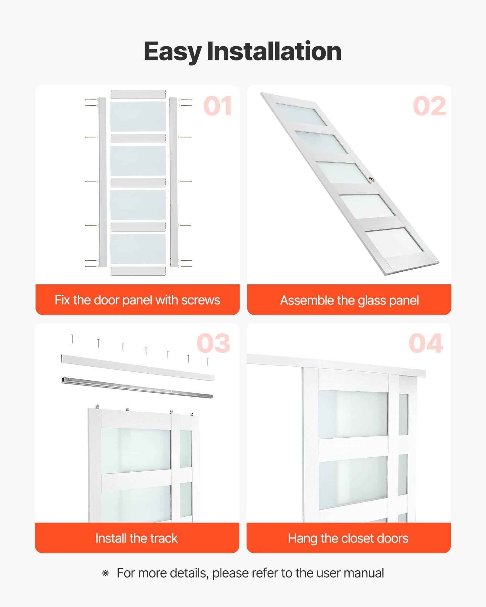 Easy Installation

01 Fix the door panel with screws

02 Assemble the glass panel

03 Install the track

04 Hang the closet doors

For more details, please refer to the user manual