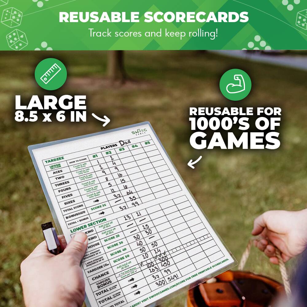 REUSABLE SCORECARDS  
Track scores and keep rolling!  

LARGE  
8.5 x 6 IN  

REUSABLE FOR  
1000’S OF GAMES  

YARDZEE  
HOW TO SCORE  
PLAYERS  
#1 #2 #3 #4  

ACES  
TWO  
THREES  
FOURS  
FIVES  
SIXES  
TOTAL SCORE  
BONUS  
TOTAL SCORE  
LOWER SECTION  
KIND  
HOUSE  
FULL HOUSE  
SMALL STRAIGHT  
LARGE STRAIGHT  
YAHTZEE  
CHANCE  
TOTAL SCORE  
TOTAL SCORE  
TOTAL SCORE  

Dad  
#1 #2 #3 #4  

1 2 3 4 5 6  
1 2 3 4 5 6  
1 2 3 4 5 6  
1 2 3 4 5 6  
1 2 3 4 5 6  
1 2 3 4 5 6  
1 2 3 4 5 6  
1 2 3 4 5 6  
1 2 3 4 5 6  
1 2 3 4 5 6  
1 2 3 4 5 6  
1 2 3 4 5 6  
1 2 3 4 5 6  
1 2 3 4 5 6  
1 2 3 4 5 6  
1 2 3 4 5 6  
1 2 3 4 5 6  
1 2 3 4 5 6  
1 2 3 4 5 6  
1 2 3 4 5 6  
1 2 3 4 5 6  
1 2 3 4 5 6  
1 2 3 4 5 6  
1 2 3 4 5 6  
1 2 3 4 5 6  
1 2 3 4 5 6  
1 2 3 4 5 6  
1 2 3 4 5 6  
1 2 3 4 5 6  
1 2 3 4 5 6  
1 2 3 4 5 6