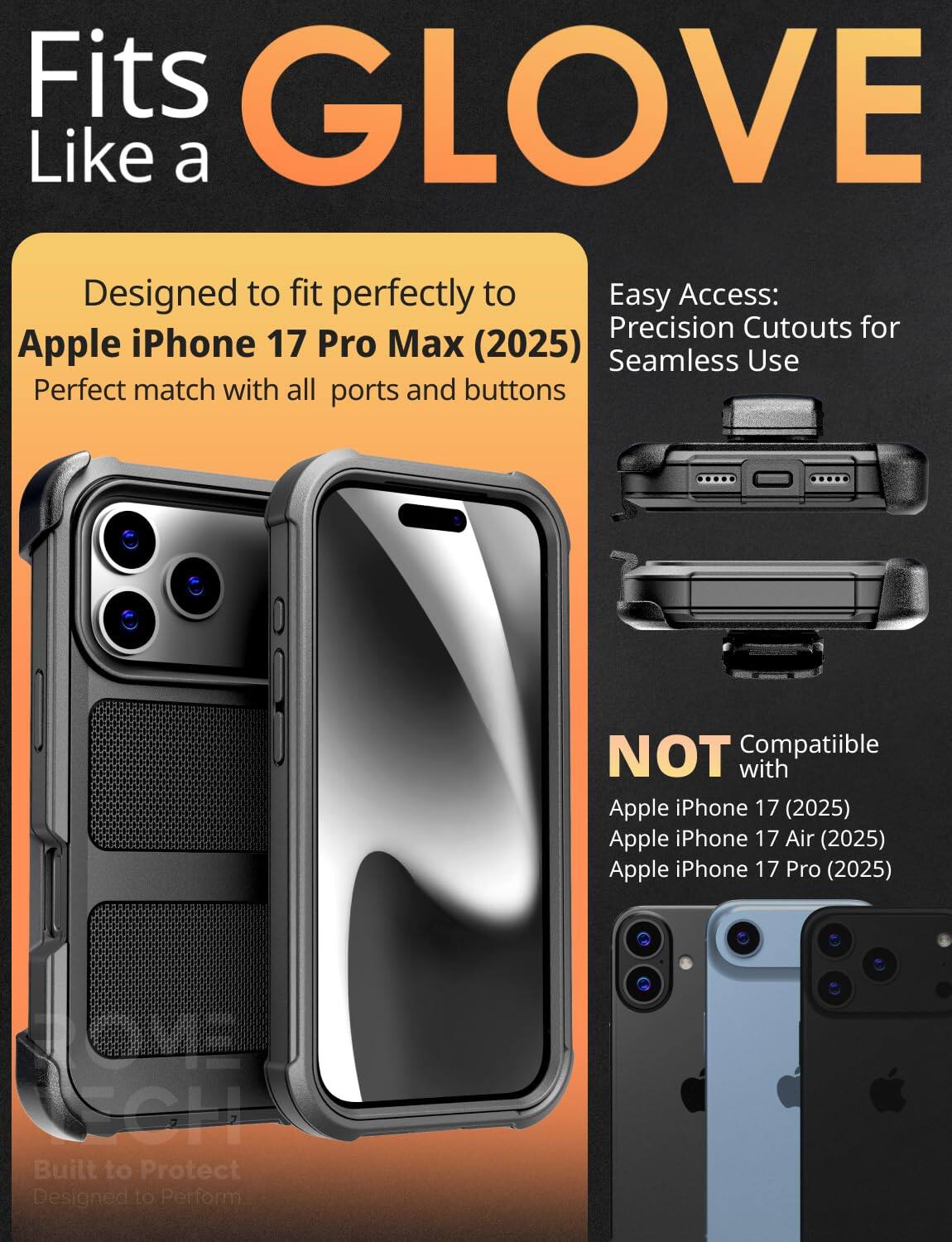 Fits GLOVE Like a

Designed to fit perfectly to Apple iPhone 17 Pro Max (2025)  
Perfect match with all ports and buttons

Easy Access: Precision Cutouts for Seamless Use

NOT Compatible with  
Apple iPhone 17 (2025)  
Apple iPhone 17 Air (2025)  
Apple iPhone 17 Pro (2025)

Built to Protect  
Designed to Perform