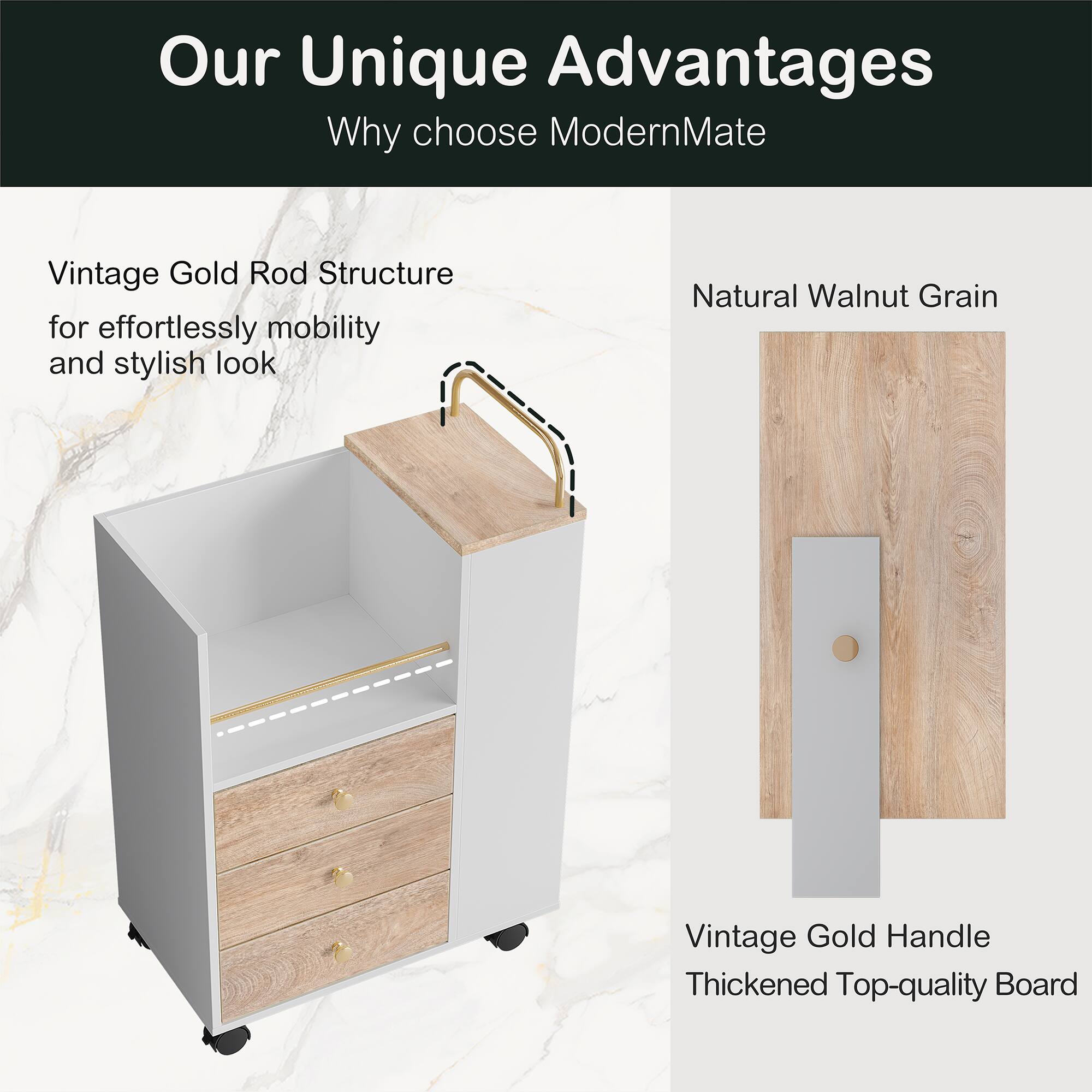 Our Unique Advantages  
Why choose ModernMate  

Vintage Gold Rod Structure for effortlessly mobility and stylish look  

Natural Walnut Grain  

Vintage Gold Handle  
Thickened Top-quality Board