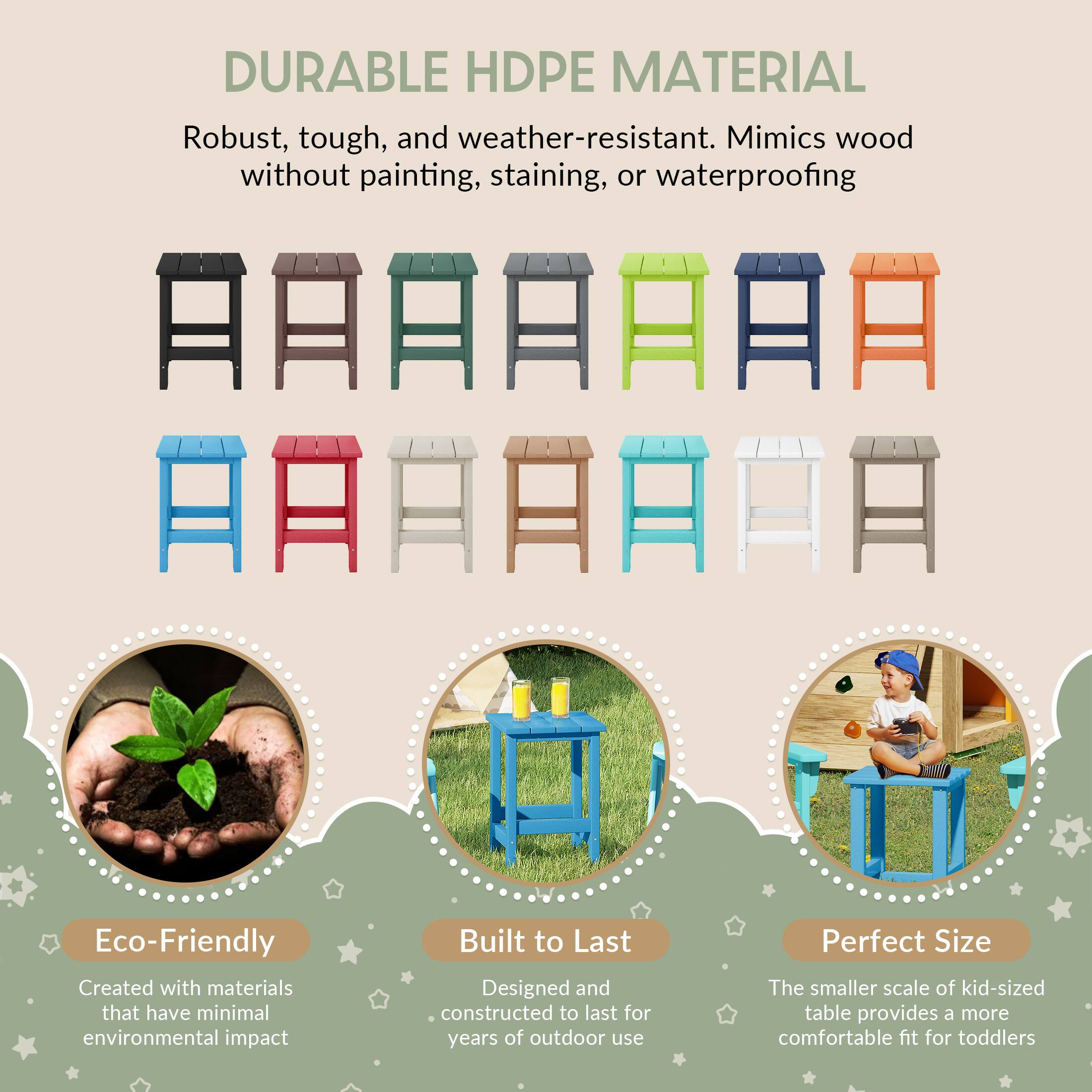 DURABLE HDPE MATERIAL  
Robust, tough, and weather-resistant. Mimics wood without painting, staining, or waterproofing  

Eco-Friendly  
Created with materials that have minimal environmental impact  

Built to Last  
Designed and constructed to last for years of outdoor use  

Perfect Size  
The smaller scale of kid-sized table provides a more comfortable fit for toddlers
