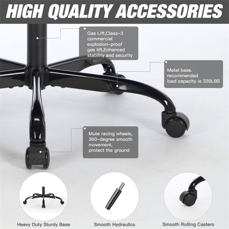 HIGH QUALITY ACCESSORIES

- Gas Lift, Class-3 commercial explosion-proof gas lift, Enhanced stability and security
- Metal base. recommended load capacity is 330LBS
- Mute racing wheels, 360-degree smooth movement, protect the ground

Heavy Duty Sturdy Base
Smooth Hydraulics
Smooth Rolling Casters