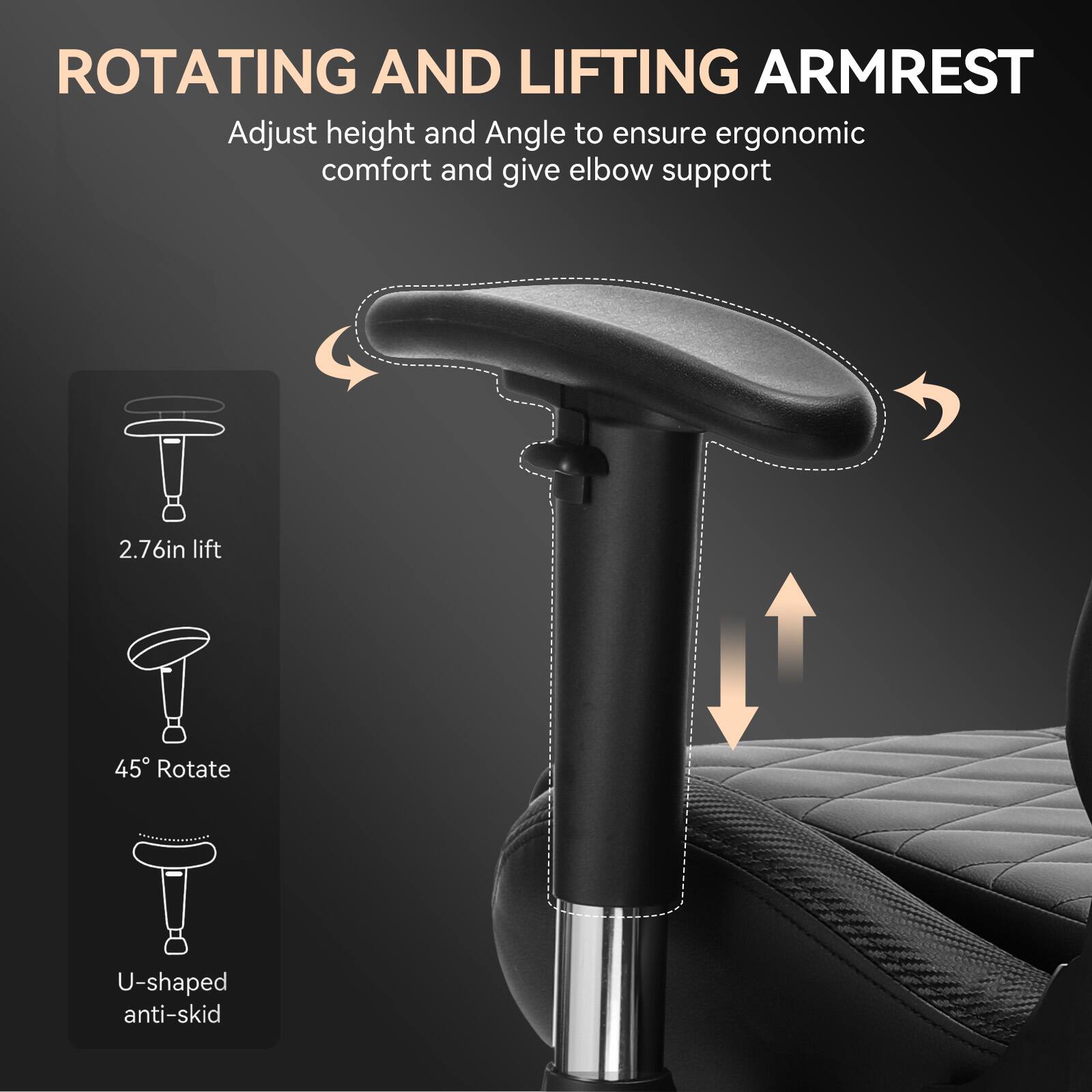 **ROTATING AND LIFTING ARMREST**

Adjust height and angle to ensure ergonomic comfort and give elbow support

- 2.76in lift
- 45° Rotate
- U-shaped anti-skid