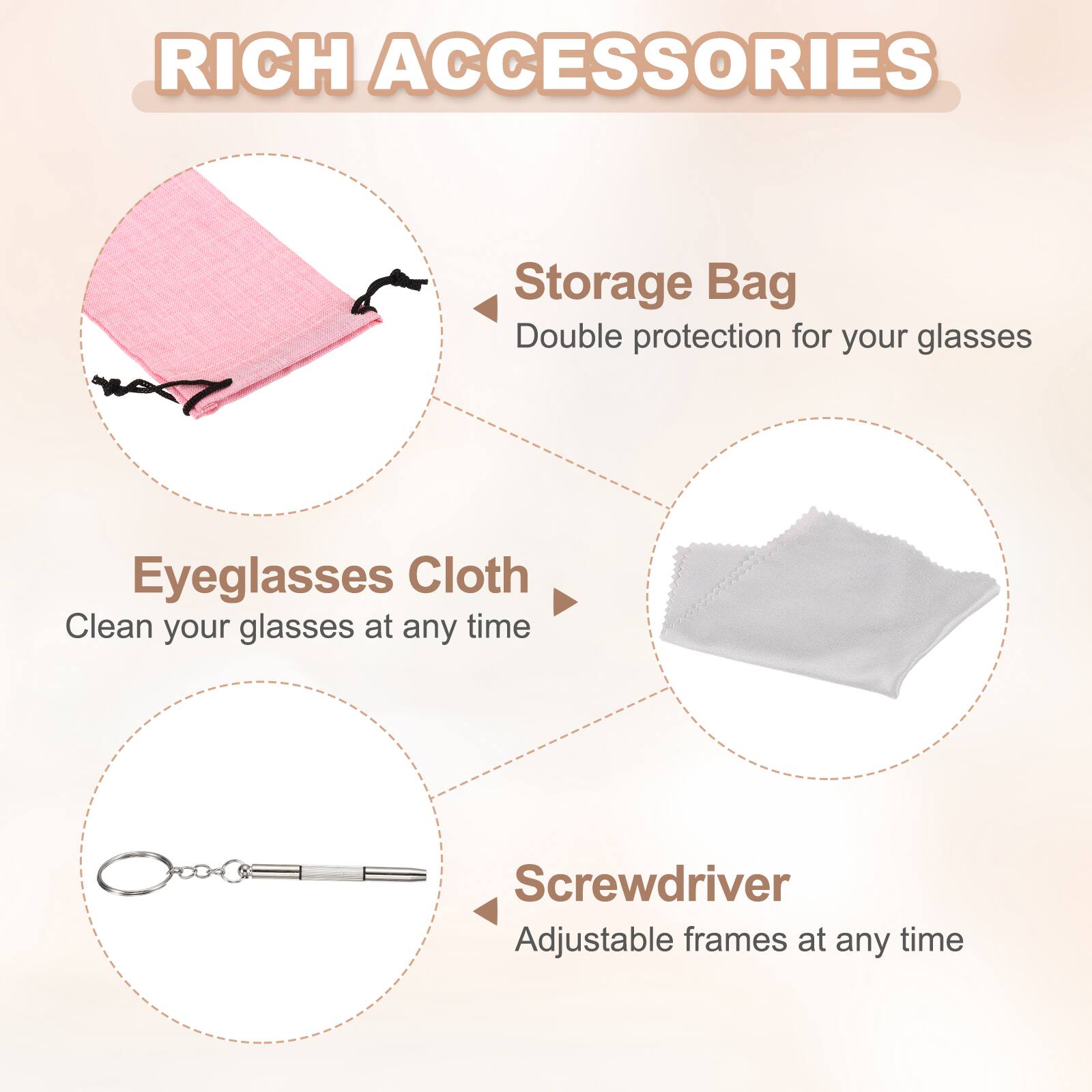 RICH ACCESSORIES

Storage Bag
Double protection for your glasses

Eyeglasses Cloth
Clean your glasses at any time

Screwdriver
Adjustable frames at any time