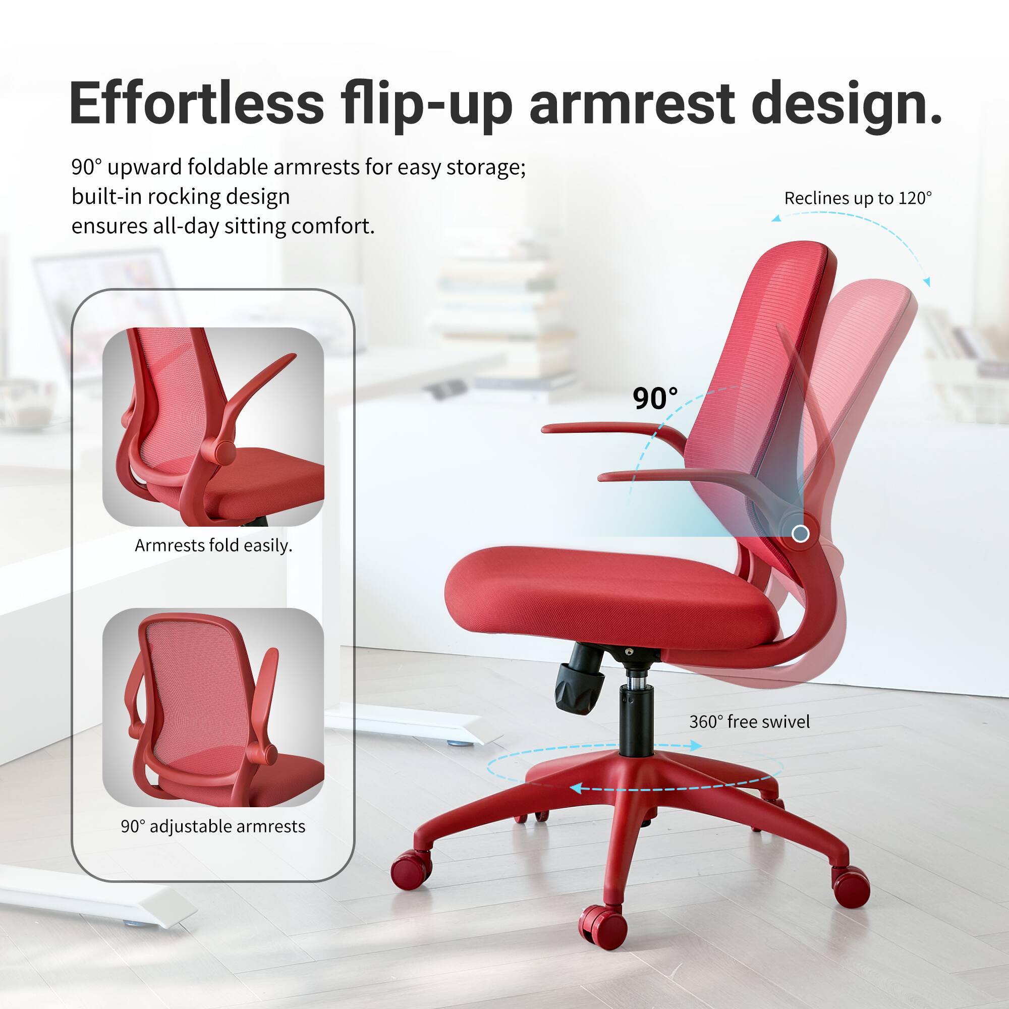 Effortless flip-up armrest design. 90° upward foldable armrests for easy storage; built-in rocking design ensures all-day sitting comfort. Armrests fold easily. 360° free swivel. 90° adjustable armrests.