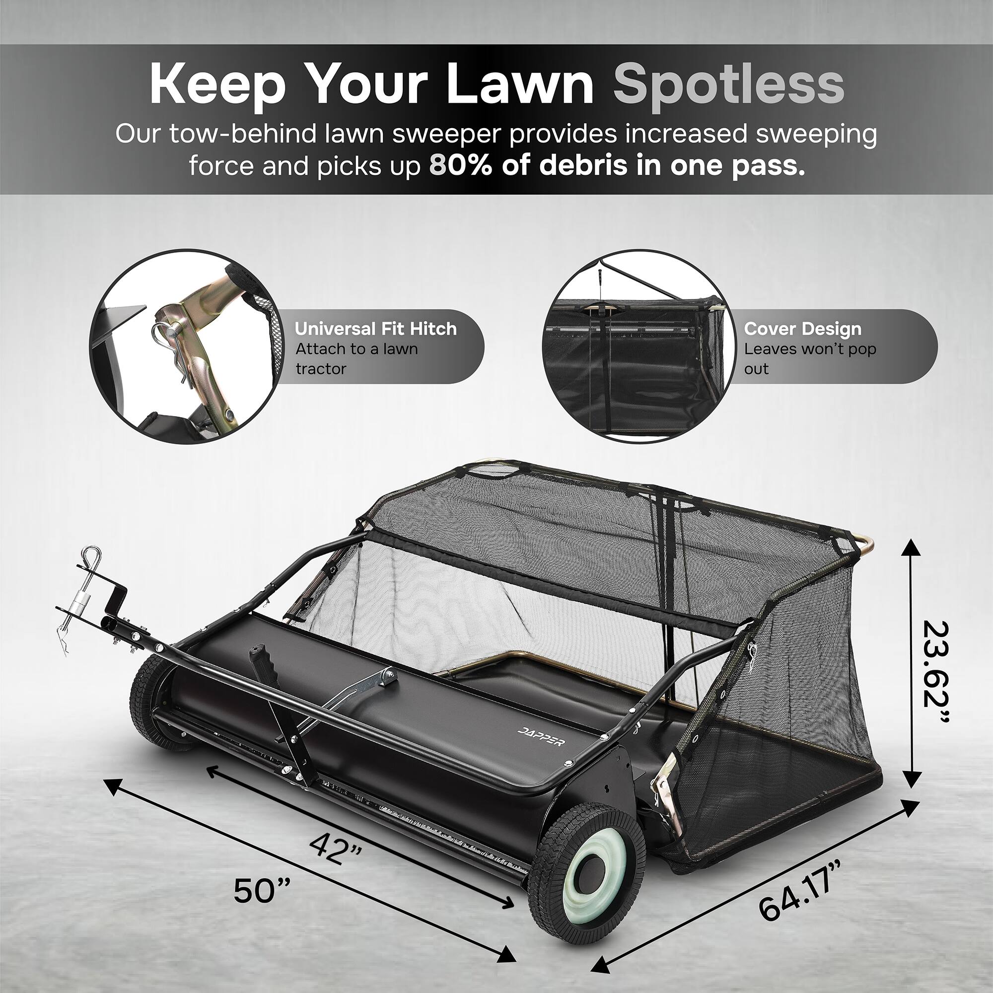 Keep Your Lawn Spotless  
Our tow-behind lawn sweeper provides increased sweeping force and picks up 80% of debris in one pass.  

Universal Fit Hitch  
Attach to a lawn tractor  

Cover Design  
Leaves won't pop out  

AR  
23.62"  
42"  
50"  
64.17"