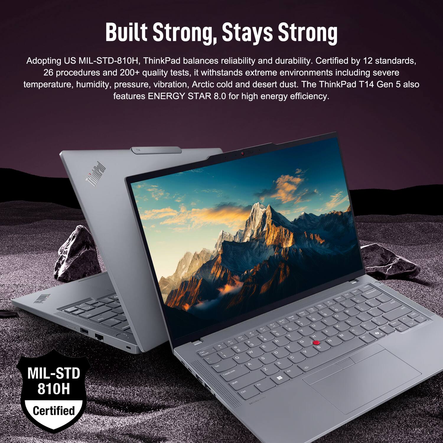 Built Strong, Stays Strong

Adopting US MIL-STD-810H, ThinkPad balances reliability and durability. Certified by 12 standards, 26 procedures and 200+ quality tests, it withstands extreme environments including severe temperature, humidity, pressure, vibration, Arctic cold and desert dust. The ThinkPad T14 Gen 5 also features ENERGY STAR 8.0 for high energy efficiency.

MIL-STD 810H Certified