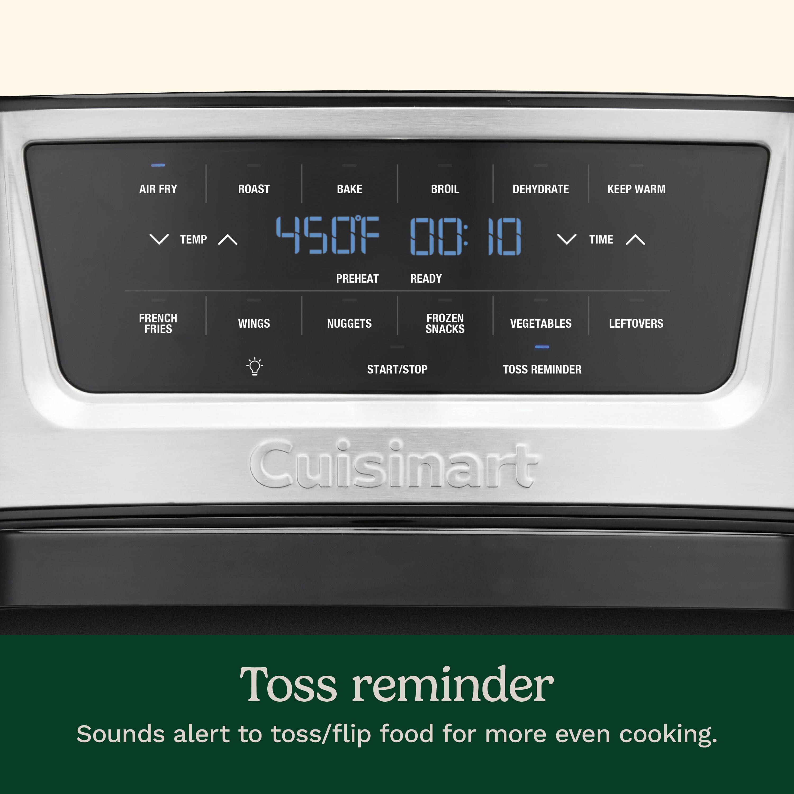 AIR FRY TEMP ROAST BAKE BROIL DEHYDRATE KEEP WARM 450F 00:10 TIME PREHEAT READY FRENCH FRIES WINGS NUGGETS FROZEN SNACKS VEGETABLES LEFTOVERS START/STOP TOSS REMINDER Cuisinart Toss reminder Sounds alert to toss/flip food for more even cooking.