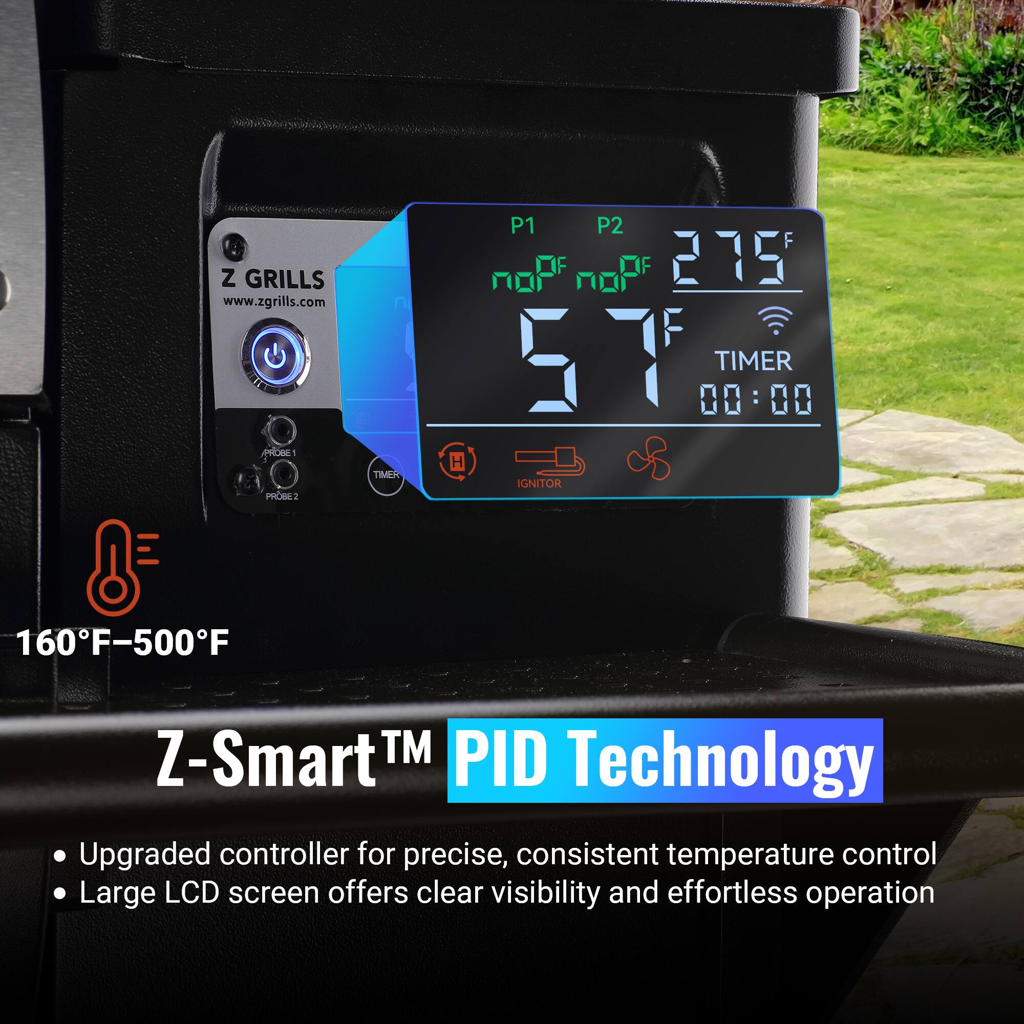 Z GRILLS www.zgrills.com P1 P2 noP noP 275 F 57 F TIMER 00:00 IGNITOR 160F-500F Z-Smart TM PID Technology Upgraded controller for precise, consistent temperature control Large LCD screen offers clear visibility and effortless operation