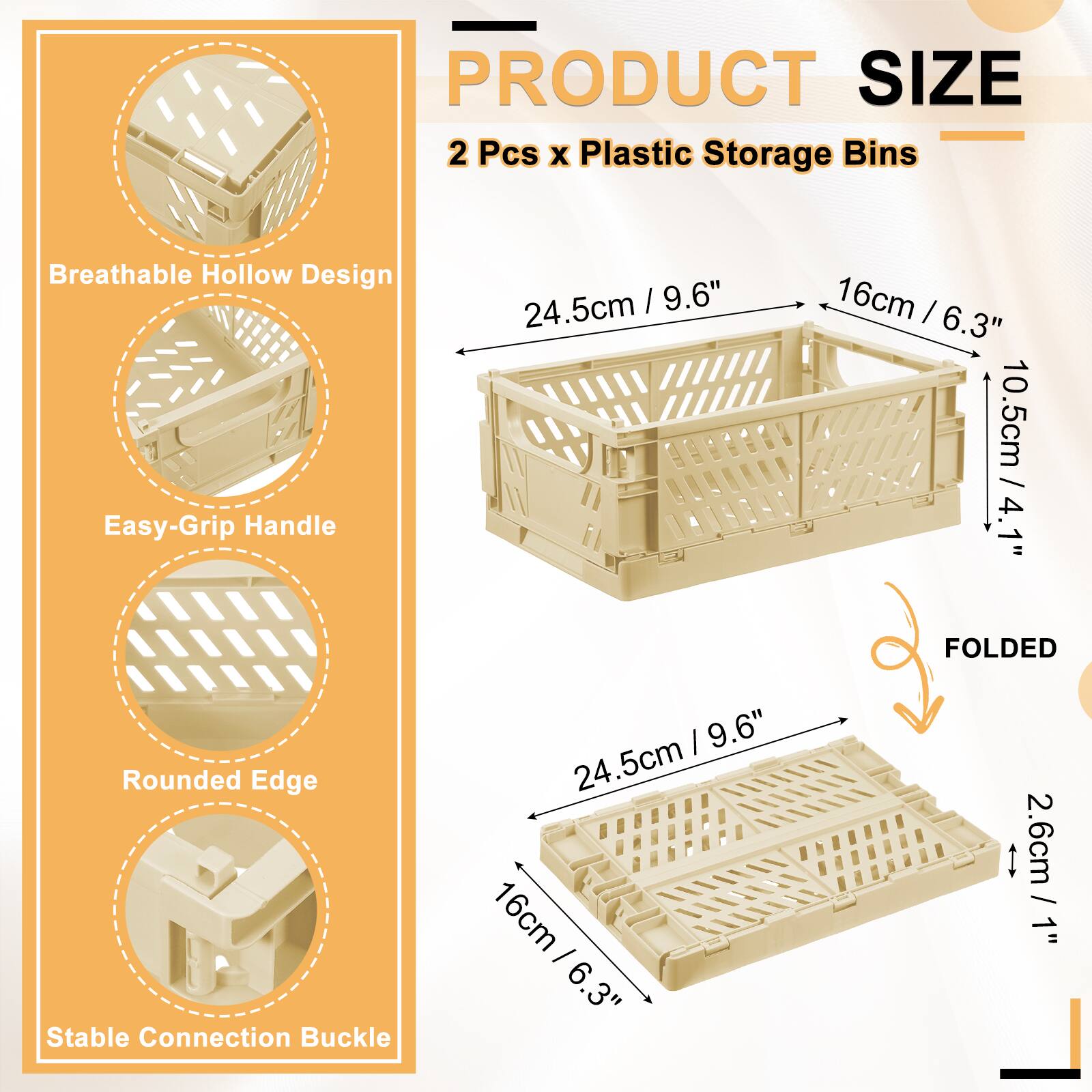 PRODUCT SIZE  
2 Pcs x Plastic Storage Bins  
Breathable Hollow Design  
Easy-Grip Handle  
24.5cm / 9.6"  
16cm / 6.3"  
10.5cm / 4.1"  
Rounded Edge  
Stable Connection Buckle  
FOLDED  
24.5cm / 9.6"  
16cm / 6.3"  
2.6cm / 1"