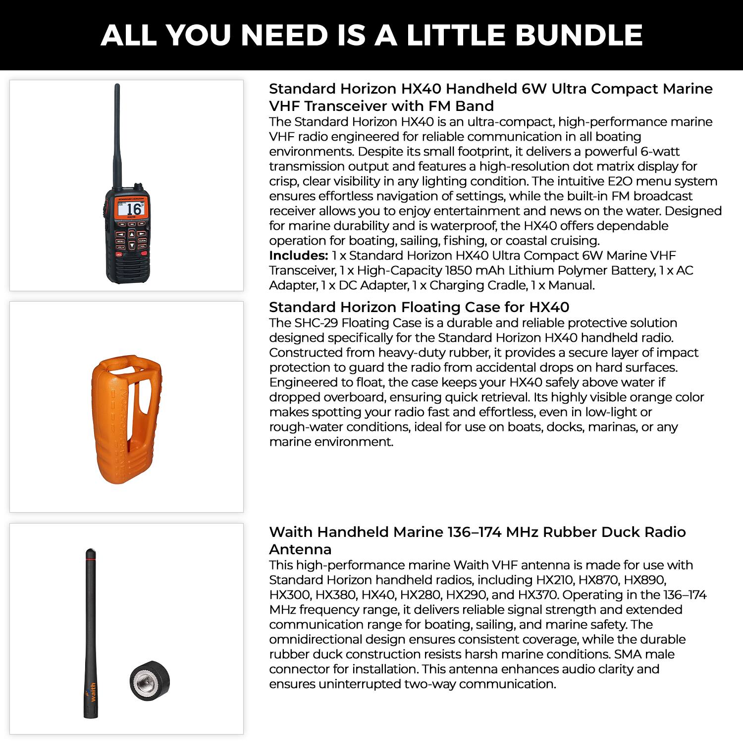 **ALL YOU NEED IS A LITTLE BUNDLE**

**Standard Horizon HX40 Handheld 6W Ultra Compact Marine VHF Transceiver with FM Band**

The Standard Horizon HX40 is an ultra-compact, high-performance marine VHF radio engineered for reliable communication in any boating environment. Despite its small footprint, it delivers a powerful 6-watt transmission output and features a high-resolution dot matrix display for crisp, clear visibility in any lighting condition. The intuitive E20 menu system ensures effortless navigation of settings, while the built-in FM broadcast receiver allows you to enjoy entertainment and news on the water. Designed for marine durability, it is waterproof, making it dependable for boating, sailing, fishing, or coastal cruising.

*Includes:*
- 1 x Standard Horizon HX40 Ultra Compact 6W Marine VHF Transceiver
- 1 x High-Capacity 1850 mAh Lithium Polymer Battery
- 1 x AC Adapter
- 1 x DC Adapter
- 1 x Charging Cradle
- 1 x Manual

**Standard Horizon Floating Case for HX40 (SHC-29)**

The SHC-29 Floating Case is a durable, reliable protective