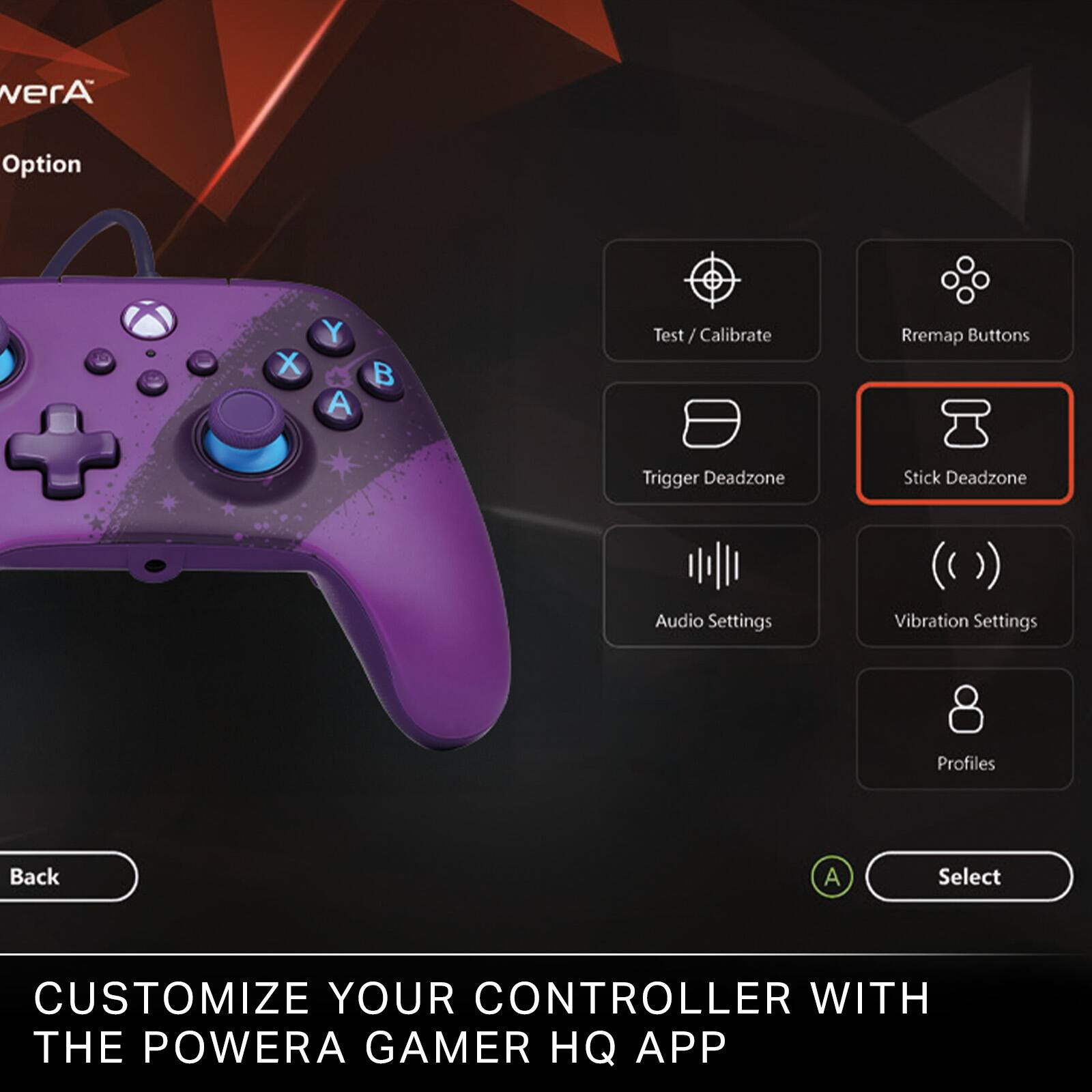 - Test / Calibrate
- Remap Buttons
- Trigger Deadzone
- Stick Deadzone
- Audio Settings
- Vibration Settings
- Profiles

Back A Select

CUSTOMIZE YOUR CONTROLLER WITH THE POWERA GAMER HQ APP