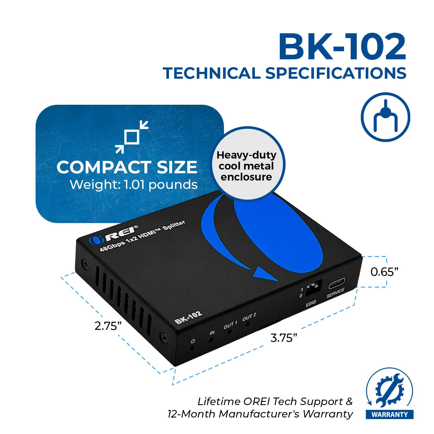 BK-102 TECHNICAL SPECIFICATIONS Heavy-duty cool metal enclosure COMPACT SIZE Weight: 1.01 pounds Splitter RCP 1x2 HDMIH 48Gbps 1 0 SERVICE EDID BK-102 OUT1 OUT2 IN + G 2.75" 3.75" 0.65" Lifetime OREI Tech Support & 12-Month Manufacturer's Warranty WARRANTY