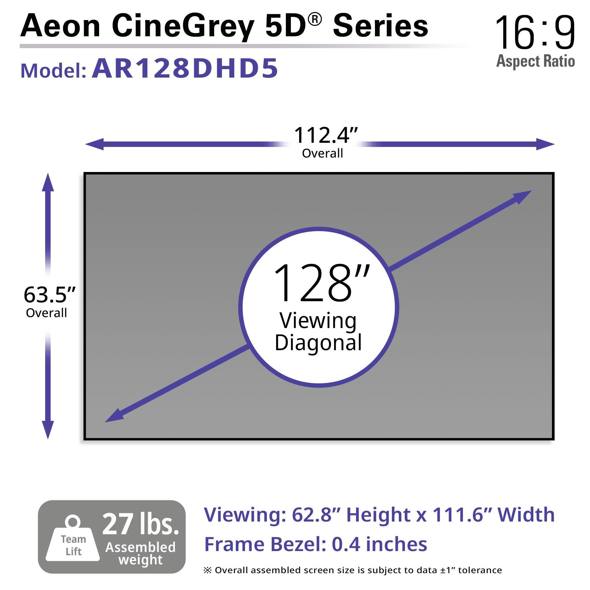 Aeon CineGrey 5D® Series  
Model: AR128DHD5  
16:9 Aspect Ratio  

112.4" Overall  
63.5" Overall  
128" Viewing Diagonal  

Viewing: 62.8" Height x 111.6" Width  
Frame Bezel: 0.4 inches  

27 lbs. Team Lift Assembled Weight  

*Overall assembled screen size is subject to data ±1" tolerance