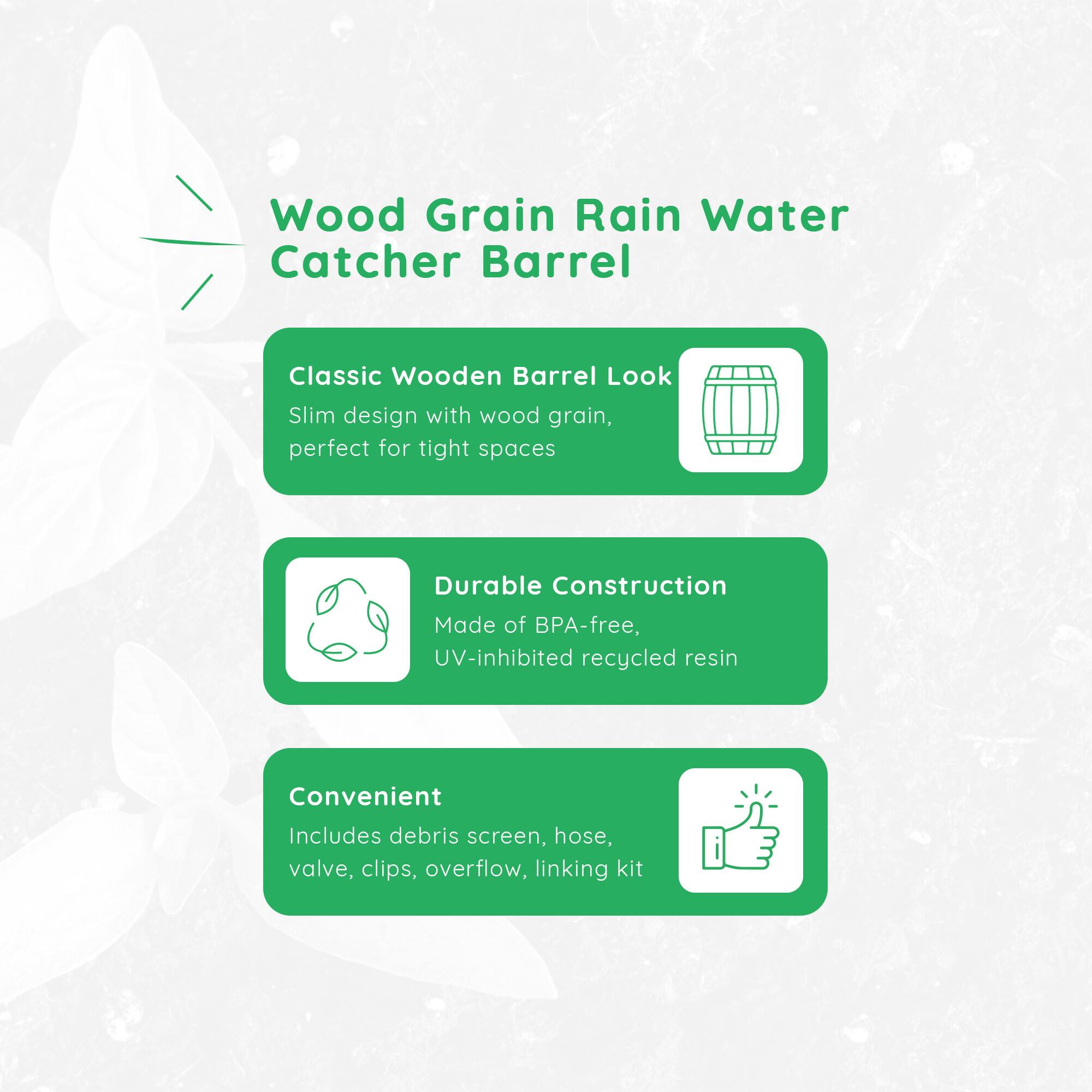 Wood Grain Rain Water Catcher Barrel

Classic Wooden Barrel Look
Slim design with wood grain, perfect for tight spaces

Durable Construction
Made of BPA-free, UV-inhibited recycled resin

Convenient
Includes debris screen, hose, valve, clips, overflow, linking kit