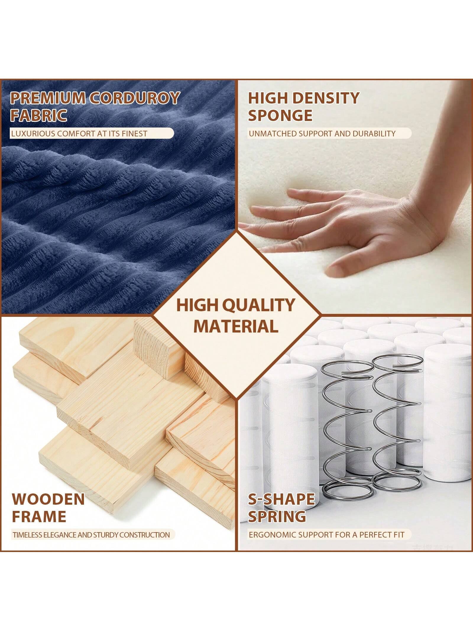 PREMIUM CORDUROY FABRIC  
LUXURIOUS COMFORT AT ITS FINEST  

HIGH DENSITY SPONGE  
UNMATCHED SUPPORT AND DURABILITY  

WOODEN FRAME  
TIMELESS ELEGANCE AND STURDY CONSTRUCTION  

S-SHAPE SPRING  
ERGONOMIC SUPPORT FOR A PERFECT FIT  

HIGH QUALITY MATERIAL