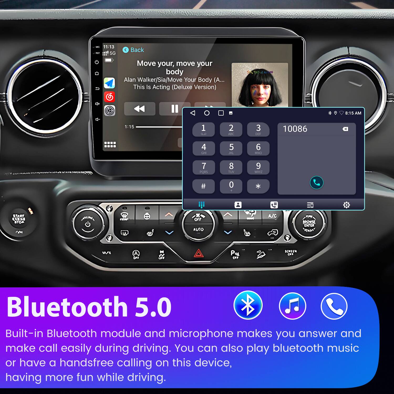 - 11:13 - :! 5G  
- Back  
- Move your, move your body  
- Alan Walker/Sia/Move Your Body (A... This Is Acting (Deluxe Version)  
- 8:15 AM  
- 1:15  
- 1 : 2 ARC  
- 3 DEP  
- 10086  
- 4 LAE  
- 5 JAL  
- 6 MNO  
- 7 PORS  
- 8 TUV  
- 9 ROXKE  
- # 0 *  
- A/C O SEHEEN  
- Bluetooth 5.0  
- Built-in Bluetooth module and microphone makes you answer and make call easily during driving.  
- You can also play bluetooth music or have a handsfree calling on this device, having more fun while driving.  

---

**Bluetooth 5.0**  
Built-in Bluetooth module and microphone makes you answer and make call easily during driving. You can also play bluetooth music or have a handsfree calling on this device, having more fun while driving.