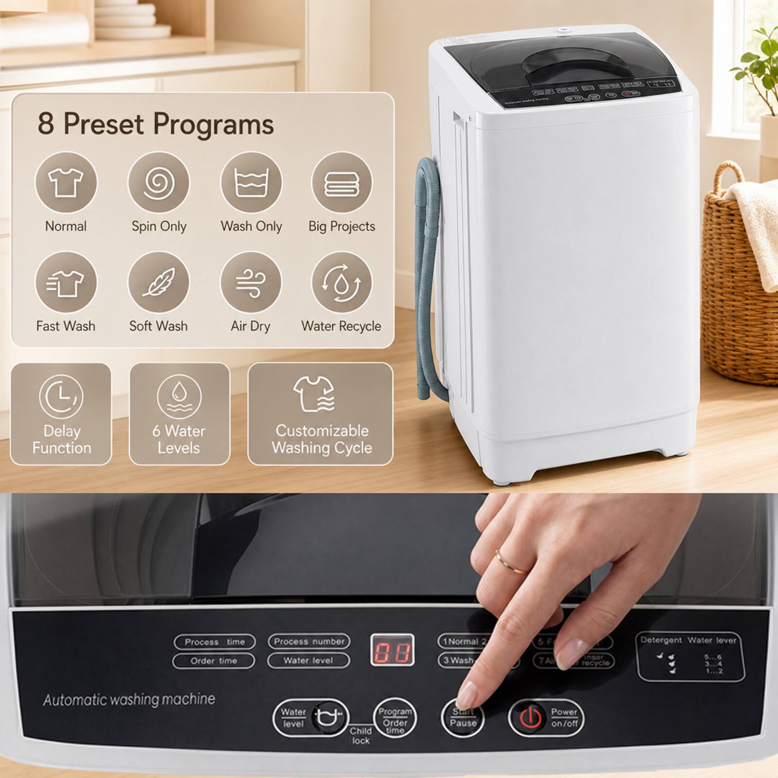 8 Preset Programs

Normal
Spin Only
Wash Only
Big Projects
Fast Wash
Soft Wash
Air Dry
Water Recycle
Delay Function
6 Water Levels
Customizable Washing Cycle

Process time Order time
Process number Water level

88
1Normal 2 3 Wash
5F 7A
inper recycle

Detergent Water level 5...6 3...4 1...2

Automatic washing machine

Water level
Program Order Child time lock
Start Pause
Power on/off