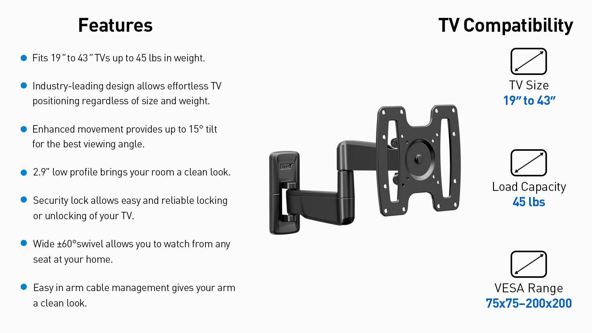 Features:
- TV Compatibility: Fits 19" to 43" TVs up to 45 lbs in weight.
- Industry-leading design allows effortless TV positioning regardless of size and weight.
- TV Size: 19" to 43"
- Enhanced movement provides up to 15 tilt for the best viewing angle.
- 2.9" low profile brings your room a clean look.
- Security lock allows easy and reliable locking or unlocking of your TV.
- SA Load Capacity: 45 lbs
- Wide +60 swivel allows you to watch from any seat at your home.
- Easy in arm cable management gives your arm a clean look.
- VESA Range: 75x75-200x200