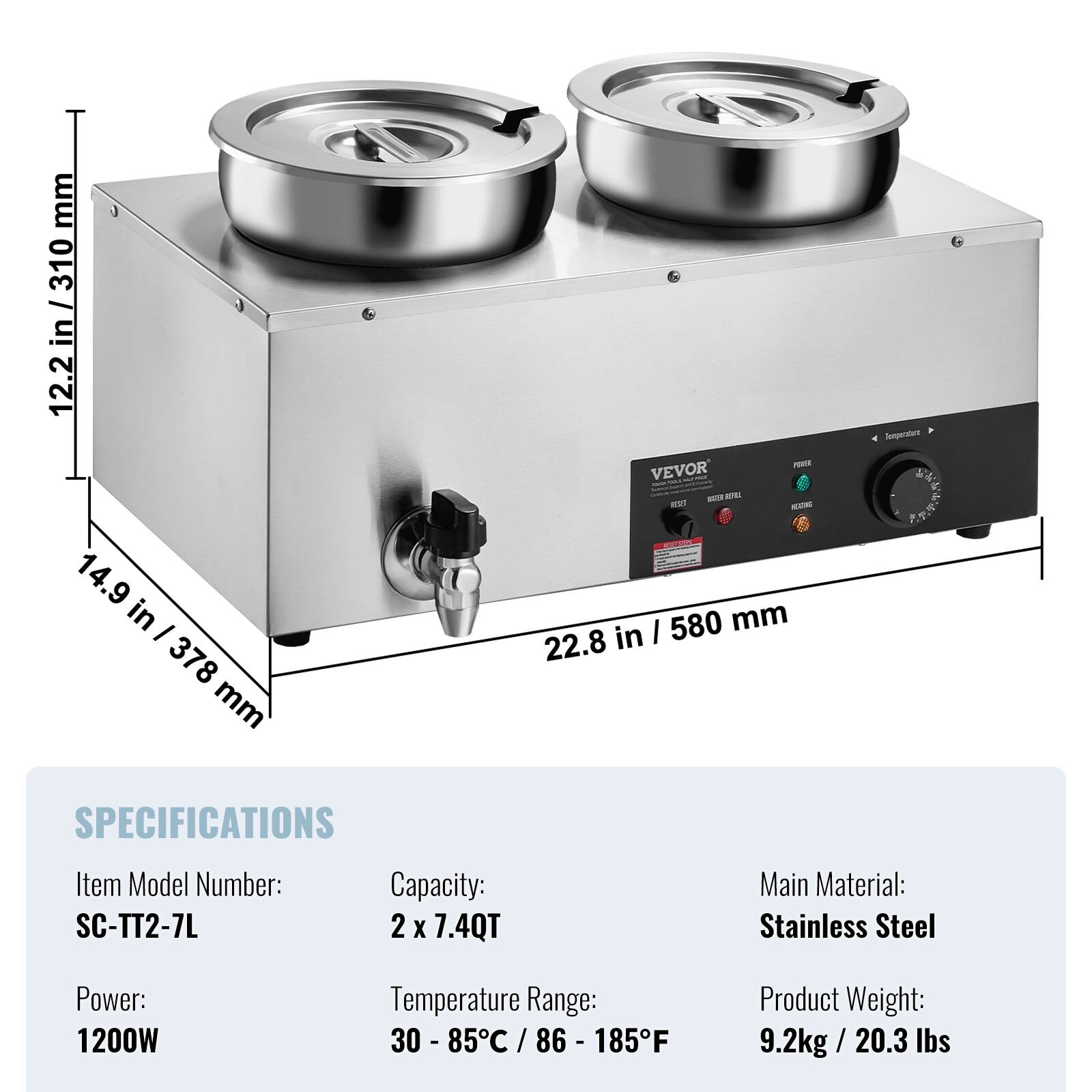 mm 310 12.2 in / 310 12.2 14.9 in 378 mm  
POWER VEVOR - TOTAL SAN your forman ATUR 100 are HEATING I 580 mm 22.8 in  
Temperature  
SPECIFICATIONS  
Item Model Number: SC-TT2-7L  
Capacity: 2 X 7.4QT  
Main Material: Stainless Steel  
Power: 1200W  
Temperature Range: 30 - 85C / 86 - 185F  
Product Weight: 9.2kg/20.3 lbs