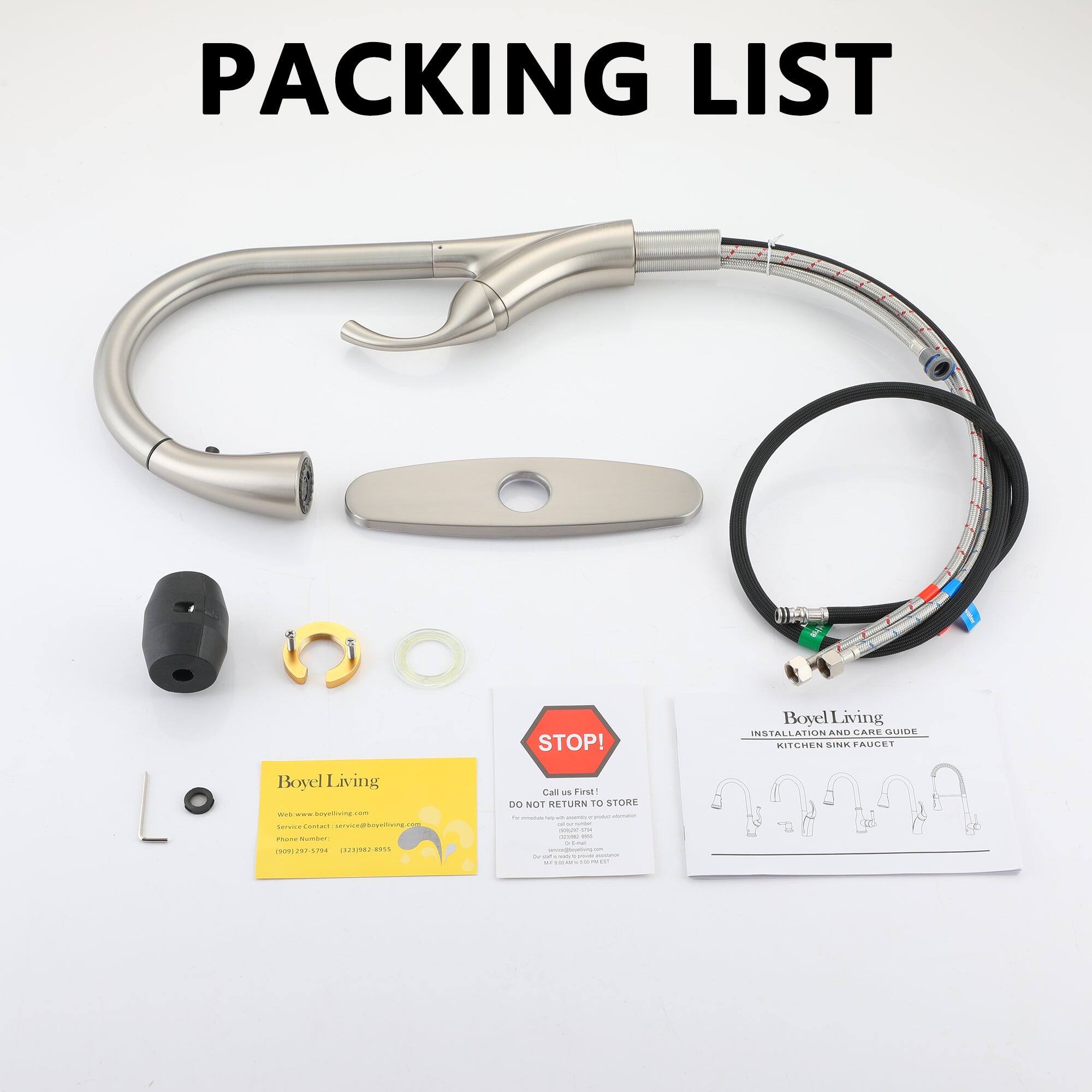 PACKING LIST
STOP!
Boyel Living
INSTALLATION AND CARE GUIDE
KITCHEN SINK FAUCET
Boyel Living
- - - - - - - - - - - - - - - - - - - - - - - - - - - - - - - - - - - - - - - - - - - - - - - - - - - - - - - - - - - - - - - - - - - - - - - - - - - - - - - - - - - - - - - - - - - - - - - - - - - - - - - - - - - - - - - - - - - - - - - - - - - - - - - - - - - - - - - - - - - - - - - - - - - - - - - - - - - - - - - - - - - - - - - - - - - - - - - - - - - - - - - - - - - - - - - - - - - - - - - - - - - - - - - - - - - - - - - - - - - - - - - - - - - - - - - - - - - - - - - - - - - - - - - - - - - - - - - - - - - - - - - - - - - - - - - - - - - - - - - - - - - - - - - - - - - - - - - - - - - - - - - - - - - - - - - - - - - - - - - - - - - - - - - - - - - - - - - - - - - - - - - - - - - - - - - - - - - - - - - - - - - - - - - - - - - - - - - - - - - - - - - - - - - - - - - - - - - - - - - - - - - - - - - - - - - - - - - - - - - - - - - - - - - - - - - - - - - - - - - - - - - - - - - - - - - - - - - - - - - - - - - - - - - - - - - - -