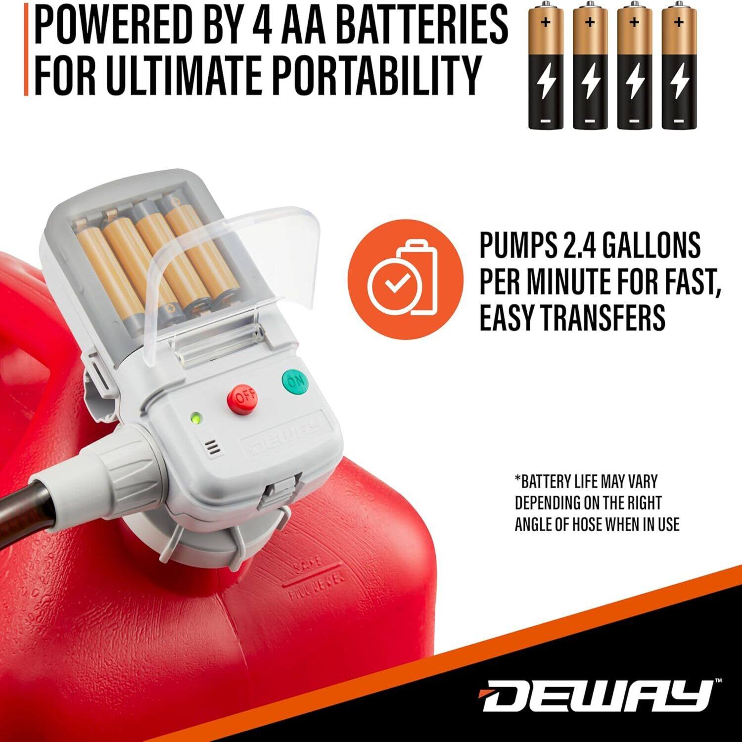 POWERED BY 4 AA BATTERIES FOR ULTIMATE PORTABILITY

PUMPS 2.4 GALLONS PER MINUTE FOR FAST, EASY TRANSFERS

*BATTERY LIFE MAY VARY DEPENDING ON THE RIGHT ANGLE OF HOSE WHEN IN USE

DEWAY