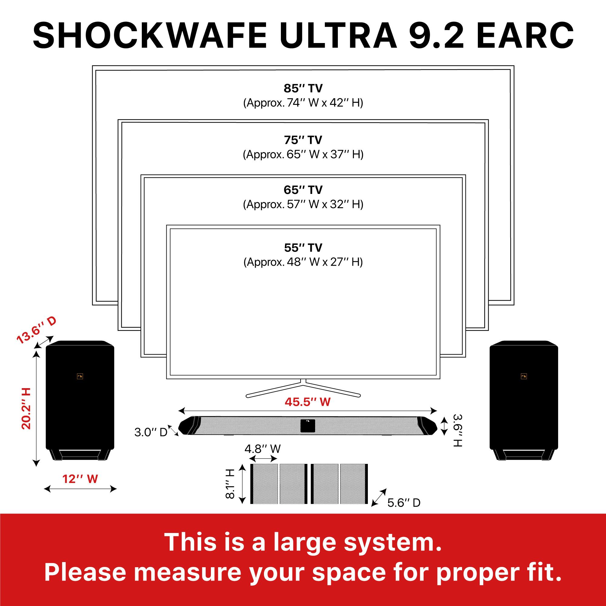 SHOCKWAVE ULTRA 9.2 EARC

85" TV (Approx. 74" W x 42" H)  
75" TV (Approx. 65" W x 37" H)  
65" TV (Approx. 57" W x 32" H)  
55" TV (Approx. 48" W x 27" H)  

13.6" H  
20.2" H  
3.0" D  
45.5" W  
4.8" W  
3.6" H  
12" W  
8.1" H  
5.6" D  

This is a large system. Please measure your space for proper fit.