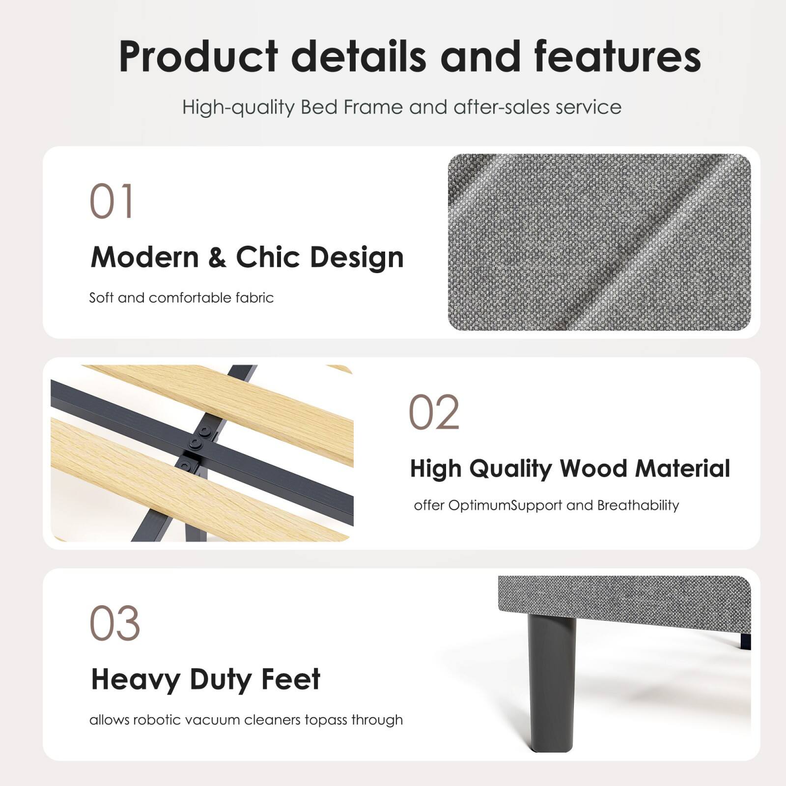 Product details and features

High-quality Bed Frame and after-sales service

01 Modern & Chic Design  
Soft and comfortable fabric

02 High Quality Wood Material  
offer Optimum Support and Breathability

03 Heavy Duty Feet  
allows robotic vacuum cleaners to pass through