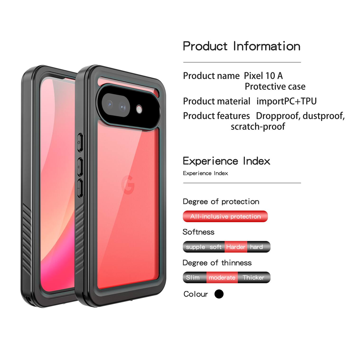 Product Information

Product name: Pixel 10 A Protective case

Product material: importPC+TPU

Product features: Dropproof, dustproof, scratch-proof

Experience Index

Experience Index

Degree of protection: All-inclusive protection

Softness: supple soft Harder hard

Degree of thinness: Slim moderate Thicker

Colour