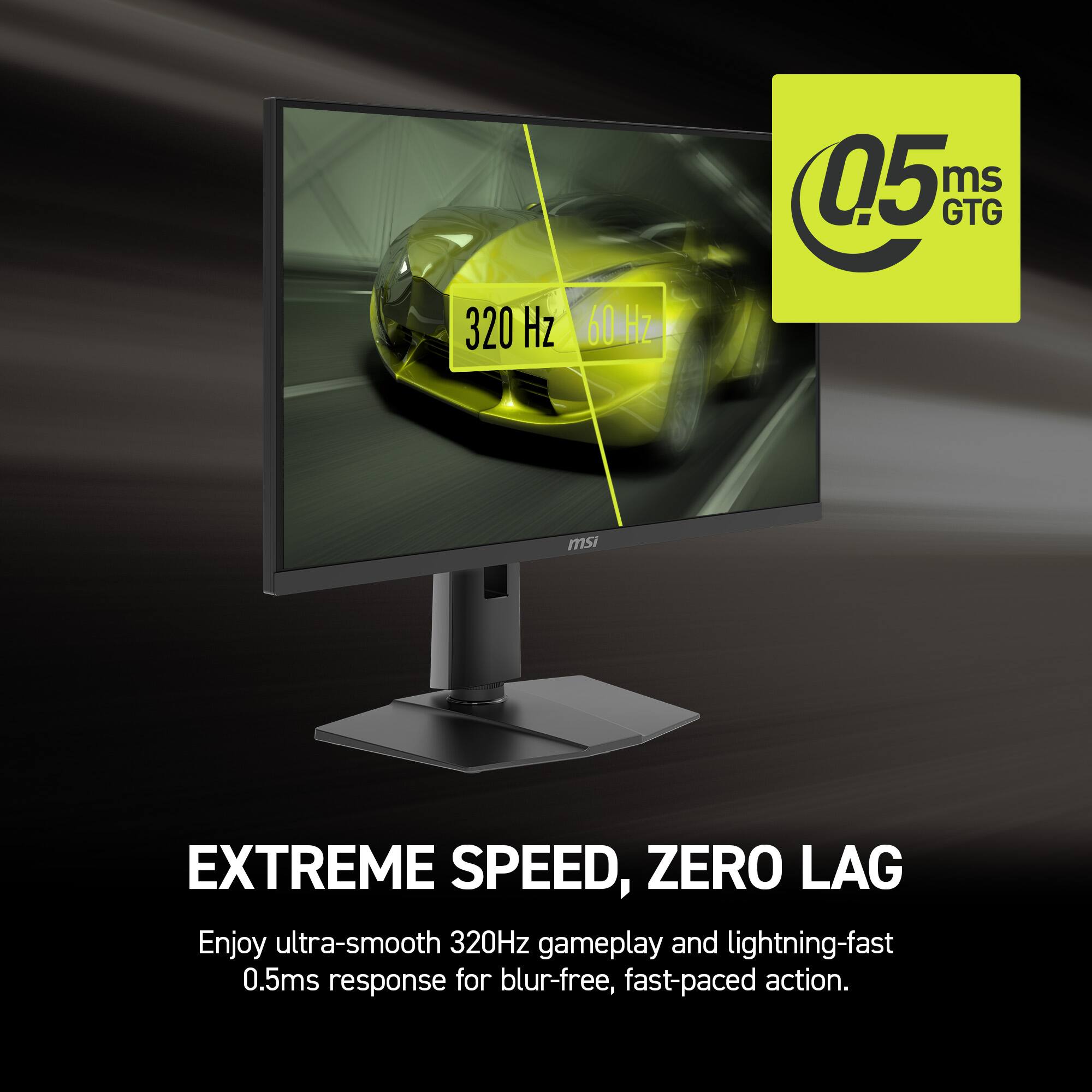 0.5 ms GTG 320 Hz 60 Hz  
msi EXTREME SPEED, ZERO LAG  
Enjoy ultra-smooth 320Hz gameplay and lightning-fast 0.5ms response for blur-free, fast-paced action.