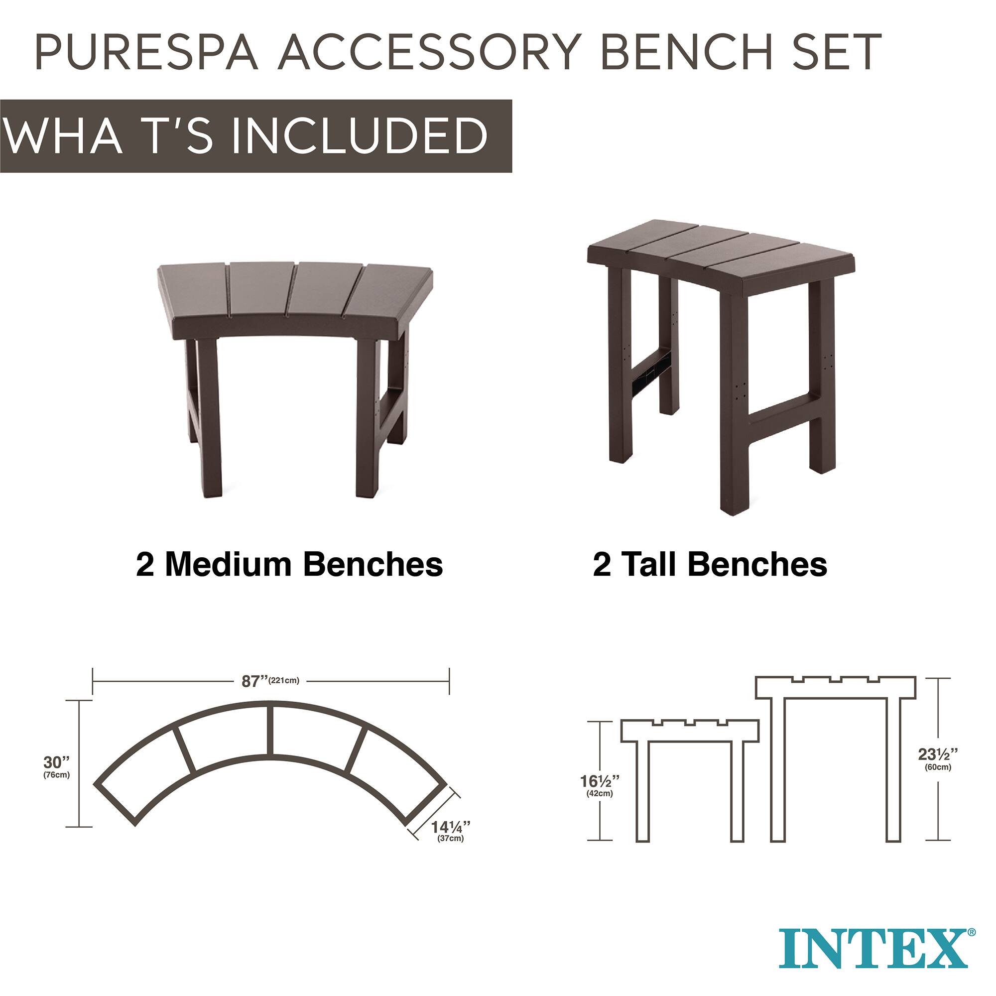 PURESPA ACCESSORY BENCH SET  
WHAT'S INCLUDED  

2 Medium Benches  
- 87" (221cm)  
- 30" (76cm)  
- 14 1/4" (37cm)  

2 Tall Benches  
- 16 1/2" (42cm)  
- 23 1/4" (60cm)  

INTEX
