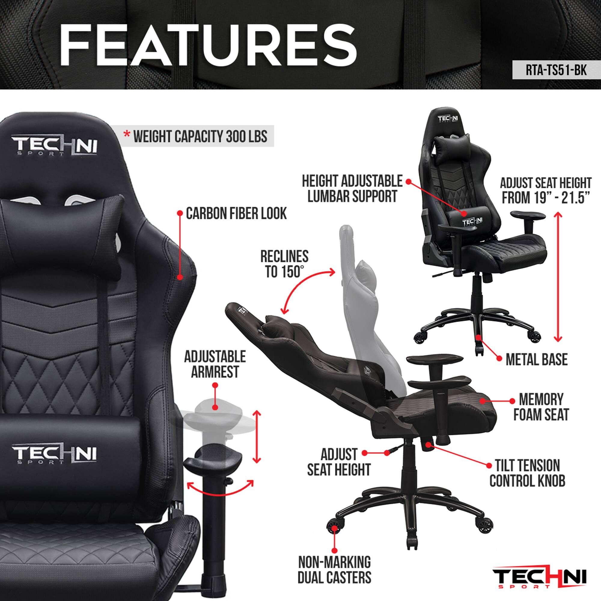RTA-TS51-BK, TECHNI SPORT NI, WEIGHT CAPACITY 300 LBS, CARBON FIBER LOOK, RECLINES TO 150, ADJUSTABLE ARMREST, METAL BASE, MEMORY FOAM SEAT, ADJUST SEAT HEIGHT, TILT TENSION CONTROL KNOB, NON-MARKING DUAL CASTERS, HEIGHT ADJUSTABLE LUMBAR SUPPORT, ADJUST SEAT HEIGHT FROM 19"-21.5"