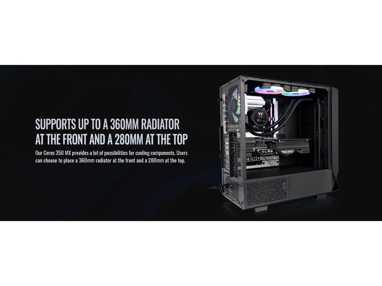 SUPPORTS UP TO A 360MM RADIATOR AT THE FRONT AND A 280MM AT THE TOP

Our Ceres 350 MX provides a lot of possibilities for cooling components. Users can choose to place a 360mm radiator at the front and a 280mm at the top.