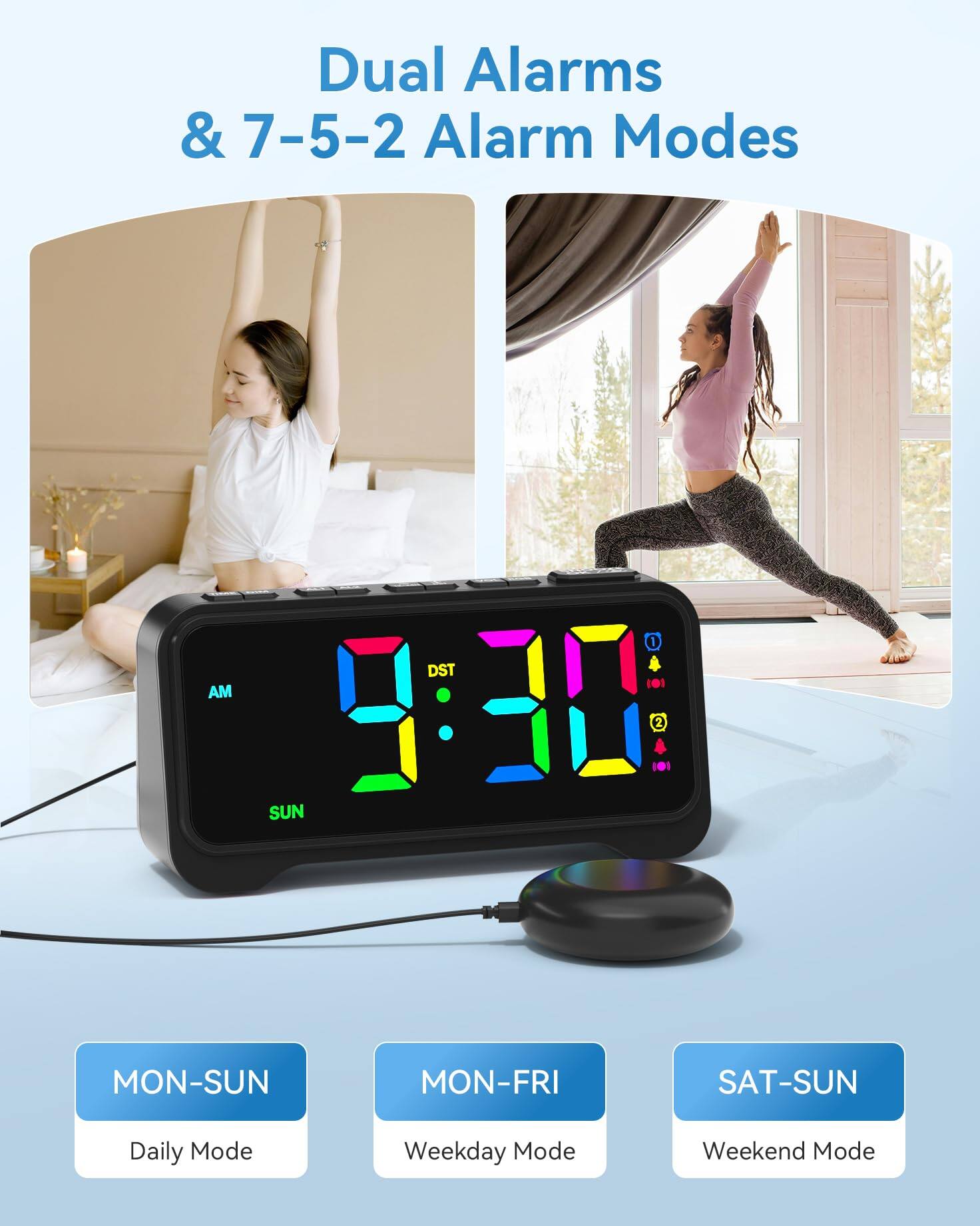 Dual Alarms & 7-5-2 Alarm Modes

AM 1 DST 101 7:30 101 2 SUN MON-SUN MON-FRI SAT-SUN

Daily Mode Weekday Mode Weekend Mode