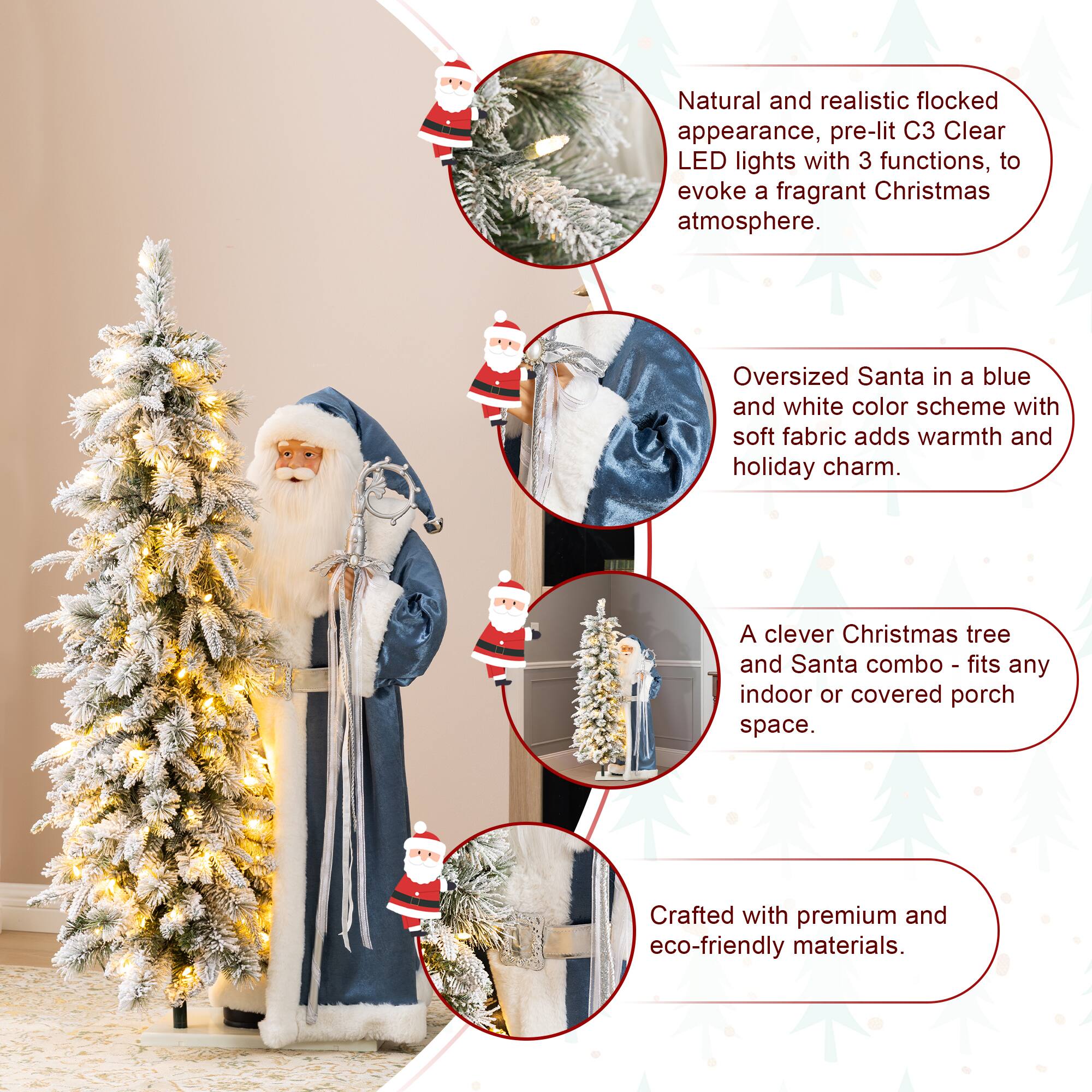 Natural and realistic flocked appearance, pre-lit C3 Clear LED lights with 3 functions, to evoke a fragrant Christmas atmosphere.  
Oversized Santa in a blue and white color scheme with soft fabric adds warmth and holiday charm.  
A clever Christmas tree and Santa combo - fits any indoor or covered porch space.  
Crafted with premium and eco-friendly materials.