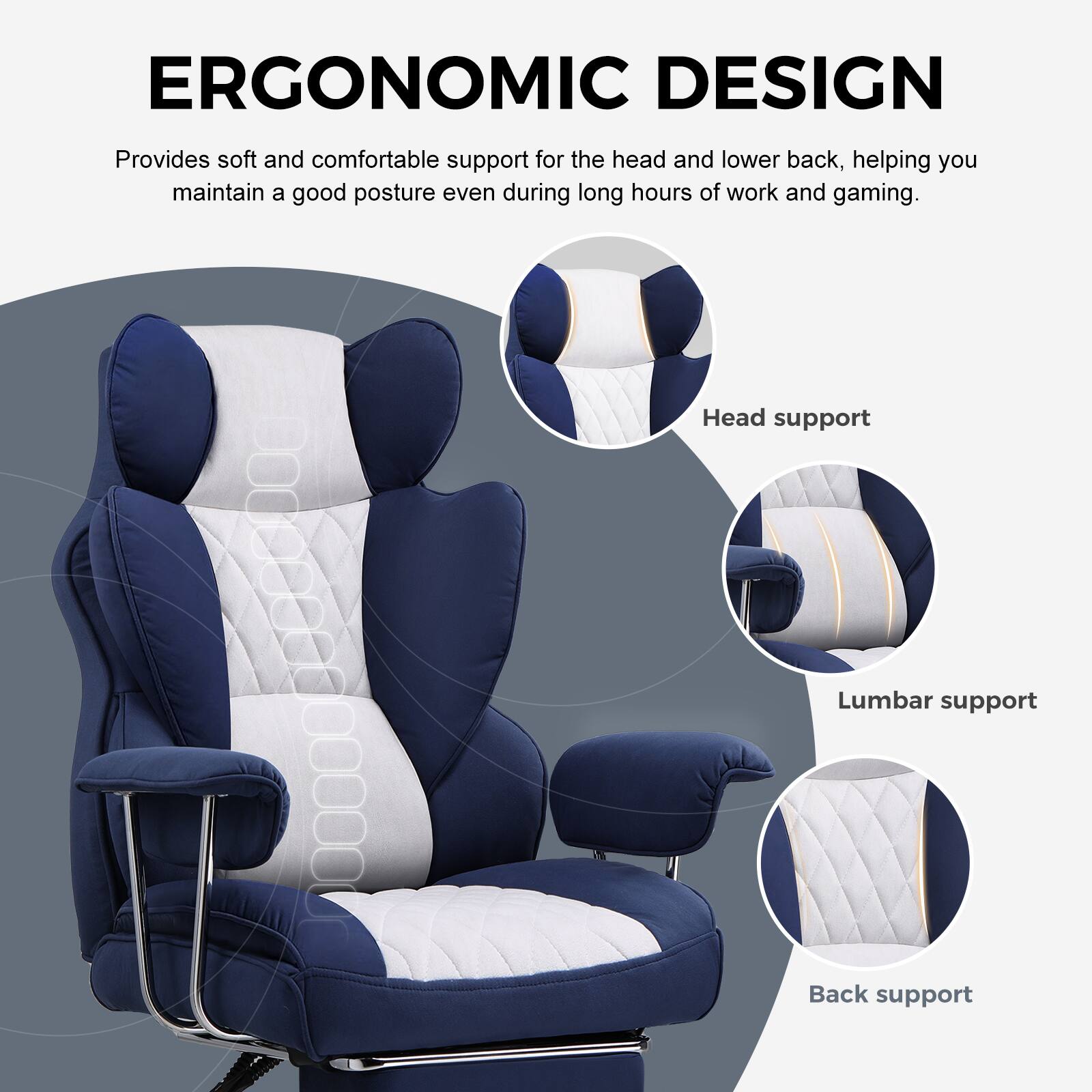 ERGONOMIC DESIGN

Provides soft and comfortable support for the head and lower back, helping you maintain a good posture even during long hours of work and gaming.

- Head support
- Lumbar support
- Back support