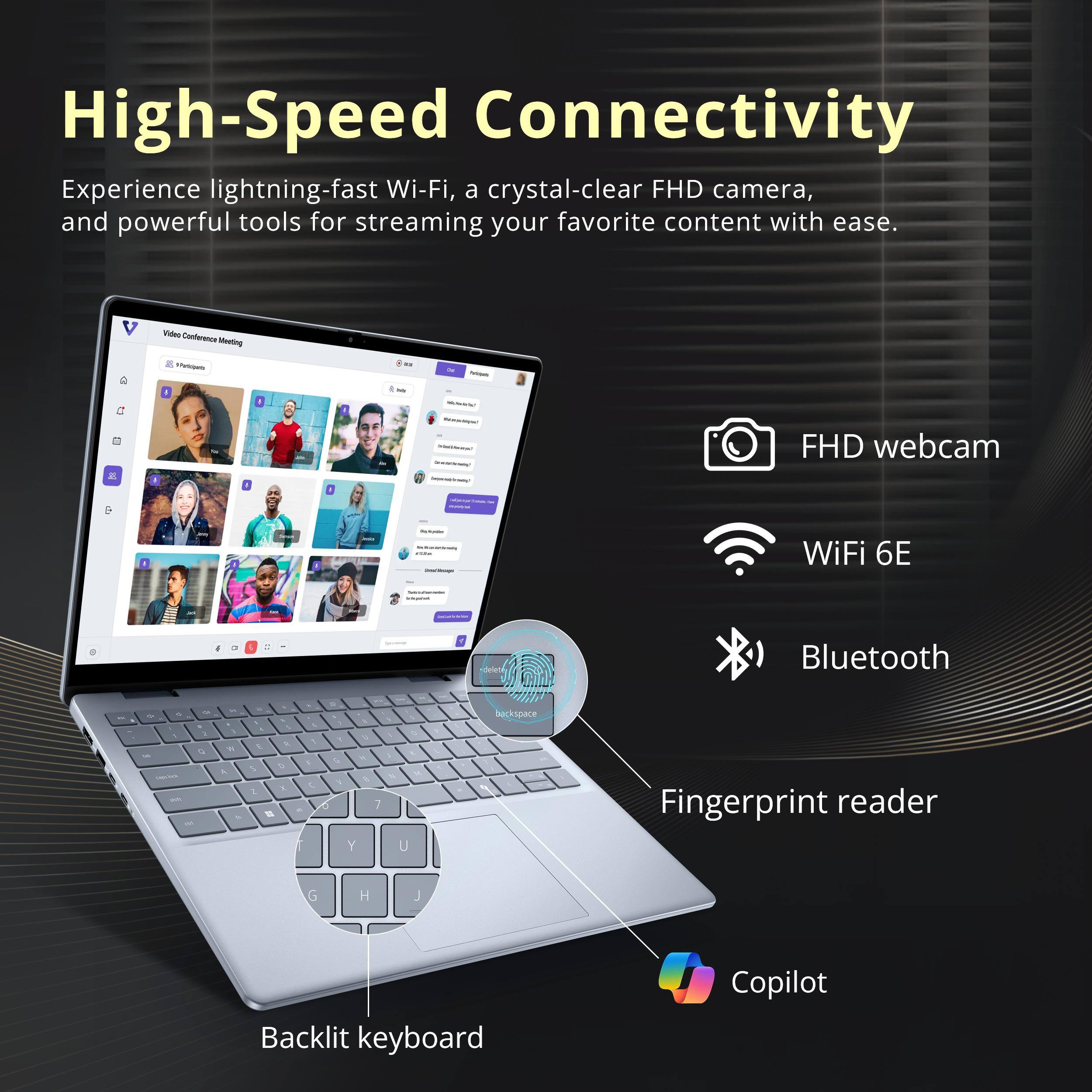 High-Speed Connectivity

Experience lightning-fast Wi-Fi, a crystal-clear FHD camera, and powerful tools for streaming your favorite content with ease.

- FHD webcam
- WiFi 6E
- Bluetooth
- Fingerprint reader
- Backlit keyboard
- Copilot