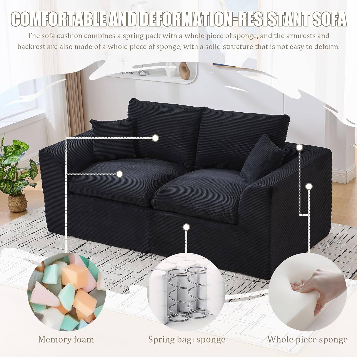 **COMFORTABLE AND DEFORMATION-RESISTANT SOFA**

The sofa cushion combines a spring pack with a whole piece of sponge, and the armrests and backrest are also made of a whole piece of sponge, with a solid structure that is not easy to deform.

- Memory foam
- Spring bag + sponge
- Whole piece sponge