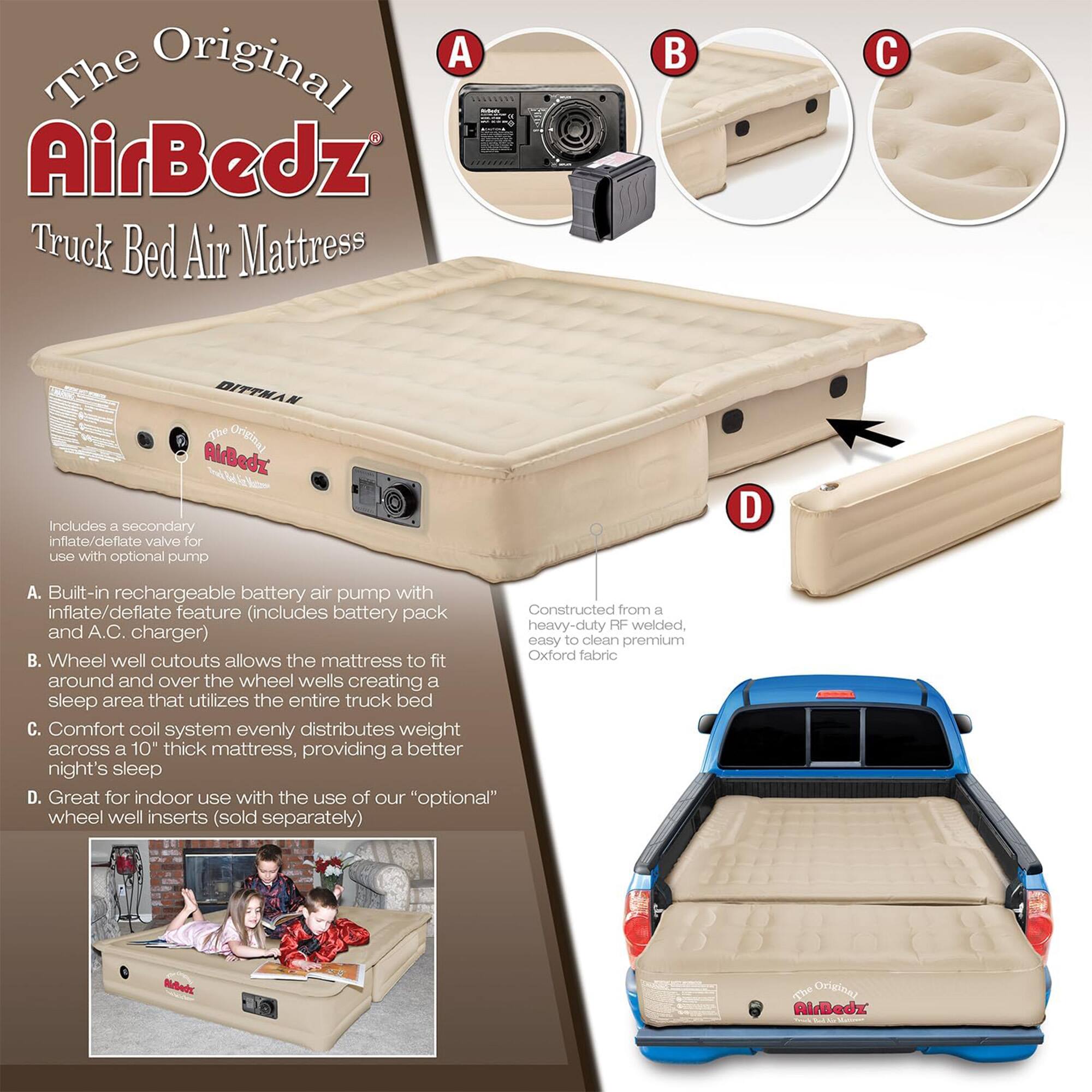 The Original AirBedz Truck Bed Air Mattress

A. Built-in rechargeable battery air pump with inflate/deflate feature (includes battery pack and A.C. charger)
B. Wheel well cutouts allows the mattress to fit around and over the wheel wells creating a sleep area that utilizes the entire truck bed
C. Comfort coil system evenly distributes weight across a 10" thick mattress, providing a better night's sleep
D. Great for indoor use with the use of our "optional" wheel well inserts (sold separately)

Includes a secondary inflate/deflate valve for use with optional pump

Constructed from a heavy-duty RF welded, easy to clean premium Oxford fabric